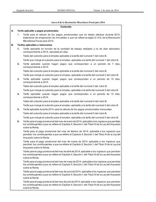 (Segunda Sección) DIARIO OFICIAL Viernes 3 de enero de 2014
Anexo 8 de la Resolución Miscelánea Fiscal para 2014
Contenido
A. Tarifa aplicable a pagos provisionales
1. Tarifa para el cálculo de los pagos provisionales que se deban efectuar durante 2014,
tratándose de enajenación de inmuebles a que se refiere la regla I.3.14.4. de la Resolución
Miscelánea Fiscal para 2014.
B. Tarifas aplicables a retenciones
1. Tarifa aplicable en función de la cantidad de trabajo realizado y no de días laborados,
correspondiente a 2014, calculada en días.
Tabla del subsidio para el empleo aplicable a la tarifa del numeral 1 del rubro B.
Tarifa que incluye el subsidio para el empleo, aplicable a la tarifa del numeral 1 del rubro B.
2. Tarifa aplicable cuando hagan pagos que correspondan a un periodo de 7 días,
correspondiente a 2014.
Tabla del subsidio para el empleo aplicable a la tarifa del numeral 2 del rubro B.
Tarifa que incluye el subsidio para el empleo, aplicable a la tarifa del numeral 2 del rubro B.
3. Tarifa aplicable cuando hagan pagos que correspondan a un periodo de 10 días,
correspondiente a 2014.
Tabla del subsidio para el empleo aplicable a la tarifa del numeral 3 del rubro B.
Tarifa que incluye el subsidio para el empleo, aplicable a la tarifa del numeral 3 del rubro B.
4. Tarifa aplicable cuando hagan pagos que correspondan a un periodo de 15 días,
correspondiente a 2014.
Tabla del subsidio para el empleo aplicable a la tarifa del numeral 4 del rubro B.
Tarifa que incluye el subsidio para el empleo, aplicable a la tarifa del numeral 4 del rubro B.
5. Tarifa aplicable durante 2014, para el cálculo de los pagos provisionales mensuales.
Tabla del subsidio para el empleo aplicable a la tarifa del numeral 5 del rubro B.
Tarifa que incluye el subsidio para el empleo, aplicable a la tarifa del numeral 5 del rubro B.
6. Tarifa para el pago provisional del mes de enero de 2014,aplicable a los ingresos que perciban
los contribuyentes a que se refiere el Capítulo II, Sección I, del Título IV de la Ley del Impuesto
sobre la Renta.
Tarifa para el pago provisional del mes de febrero de 2014, aplicable a los ingresos que
perciban los contribuyentes a que se refiere el Capítulo II, Sección I, del Título IV de la Ley del
Impuesto sobre la Renta.
Tarifa para el pago provisional del mes de marzo de 2014, aplicable a los ingresos que
perciban los contribuyentes a que se refiere el Capítulo II, Sección I, del Título IV de la Ley del
Impuesto sobre la Renta.
Tarifa para el pago provisional del mes de abril de 2014,aplicable a los ingresos que perciban
los contribuyentes a que se refiere el Capítulo II, Sección I, del Título IV de la Ley del Impuesto
sobre la Renta.
Tarifa para el pago provisional del mes de mayo de 2014, aplicable a los ingresos que perciban
los contribuyentes a que se refiere el Capítulo II, Sección I, del Título IV de la Ley del Impuesto
sobre la Renta.
Tarifa para el pago provisional del mes de junio de 2014, aplicable a los ingresos que perciban
los contribuyentes a que se refiere el Capítulo II, Sección I, del Título IV de la Ley del Impuesto
sobre la Renta.
Tarifa para el pago provisional del mes de julio de 2014,aplicable a los ingresos que perciban
los contribuyentes a que se refiere el Capítulo II, Sección I, del Título IV de la Ley del Impuesto
sobre la Renta.
 