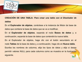 LOGO
CREACIÓN DE UNA TABLA: Para crear una tabla con el Diseñador de
tablas
En el Explorador de objetos, conéctese a la instancia de Motor de base de
datos que contiene la base de datos que se va a modificar.
En el Explorador de objetos, expanda el nodo Bases de datos y, a
continuación, expanda la base de datos que contendrá la nueva tabla.
En el Explorador de objetos, haga clic con el botón secundario en el
nodo Tablas de la base de datos y, a continuación, haga clic en Nueva tabla.
Escriba los nombres de columna, elija los tipos de datos y elija si desea
permitir valores NULL para cada columna como se muestra en la ilustración
siguiente.
 