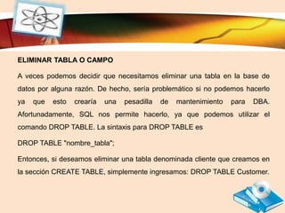 LOGO
ELIMINAR TABLA O CAMPO
A veces podemos decidir que necesitamos eliminar una tabla en la base de
datos por alguna razón. De hecho, sería problemático si no podemos hacerlo
ya que esto crearía una pesadilla de mantenimiento para DBA.
Afortunadamente, SQL nos permite hacerlo, ya que podemos utilizar el
comando DROP TABLE. La sintaxis para DROP TABLE es
DROP TABLE "nombre_tabla";
Entonces, si deseamos eliminar una tabla denominada cliente que creamos en
la sección CREATE TABLE, simplemente ingresamos: DROP TABLE Customer.
 