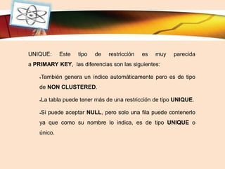 LOGO
UNIQUE: Este tipo de restricción es muy parecida
a PRIMARY KEY, las diferencias son las siguientes:
También genera un índice automáticamente pero es de tipo
de NON CLUSTERED.
La tabla puede tener más de una restricción de tipo UNIQUE.
Si puede aceptar NULL, pero solo una fila puede contenerlo
ya que como su nombre lo indica, es de tipo UNIQUE o
único.
 