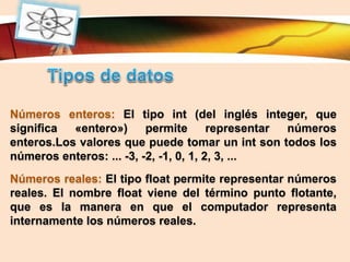 LOGO
Números enteros: El tipo int (del inglés integer, que
significa «entero») permite representar números
enteros.Los valores que puede tomar un int son todos los
números enteros: ... -3, -2, -1, 0, 1, 2, 3, ...
Números reales: El tipo float permite representar números
reales. El nombre float viene del término punto flotante,
que es la manera en que el computador representa
internamente los números reales.
 