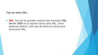Tipo de datos XML.
 XML. Una de las grandes mejoras que incorpora SQL
Server 2005 es el soporte nativo para XML. Como
podemos deducir, este tipo de datos se utiliza para
almacenar XML.
 