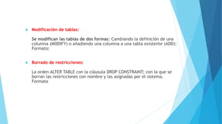  Modificación de tablas:
Se modifican las tablas de dos formas: Cambiando la definición de una
columna (MODIFY) o añadiendo una columna a una tabla existente (ADD):
Formato:
 Borrado de restricciones:
La orden ALTER TABLE con la cláusula DROP CONSTRAINT; con la que se
borran las restricciones con nombre y las asignadas por el sistema.
Formato
 