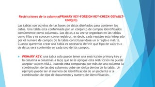 Restricciones de la columna(PRIMARY KEY-FOREIGN KEY-CHECK-DEFAULT-
UNIQUE)
Las tablas son objetos de las bases de datos diseñados para contener los
datos. Una tabla esta conformada por un conjunto de campos identificados
comúnmente como columnas. Los datos a su vez se organizan en las tablas
como filas y se conocen como registros, es decir, cada registro esta integrado
por el numero de campos de la tabla constituyéndose un arreglo o matriz.
Cuando queremos crear una tabla es necesario definir que tipo de valores o
de datos sera contenido en cada uno de los campos.
 PRIMARY KEY: una tabla solo puede tener una restricción primary key y
la columna o columnas a la(s) que se le aplique esta restricción no puede
aceptar valores NULL, cuando esta compuesta por más de una columna la
combinación de las dos columnas debe ser única dentro de la tabla. Un
ejemplo puede ser el numero de identificación de un paciente o la
combinación de tipo de documento y numero de identificación.
 