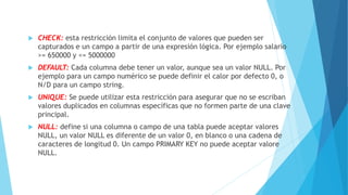  CHECK: esta restricción limita el conjunto de valores que pueden ser
capturados e un campo a partir de una expresión lógica. Por ejemplo salario
>= 650000 y <= 5000000
 DEFAULT: Cada columna debe tener un valor, aunque sea un valor NULL. Por
ejemplo para un campo numérico se puede definir el calor por defecto 0, o
N/D para un campo string.
 UNIQUE: Se puede utilizar esta restricción para asegurar que no se escriban
valores duplicados en columnas específicas que no formen parte de una clave
principal.
 NULL: define si una columna o campo de una tabla puede aceptar valores
NULL, un valor NULL es diferente de un valor 0, en blanco o una cadena de
caracteres de longitud 0. Un campo PRIMARY KEY no puede aceptar valore
NULL.
 