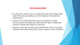 RECOMENDACIONES
 Es necesario conocer que la implementación del código debe
estar bien estructurado para evitar algunas redundancias
innecesarias.
 Conocer las especificaciones que nos presenta cuando
estructuramos las tablas de cada base de datos, realizando
nuestro trabajo más práctico y sencillo.
 Conocer cada tipo de dato para administrar mejor una tabla
utilizando así estos datos de la mejor manera y más eficiente.
 