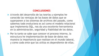 CONCLUSIONES
 A través del desarrollo de las teorías y ejemplos he
conocido las ventajas de las bases de datos que se
superponen a los sistemas de archivos del pasado, como
sabemos todo evoluciona es así como el modelo relacional
que implementa SQL, nos da una excelente herramienta
en la administración, seguridad y fiabilidad de los datos.
 Por lo tanto se sabe que conocer el proceso interno, la
estructura he implementación de base de datos nos
muestra la importancia que realizan en el mundo laboral,
y como cada ente que las utiliza es dependiente de ellas.
 