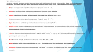 Tipos de datos numéricos.
SQL Server dispone de varios tipos de datos numéricos. Cuanto mayor sea el número que puedan almacenar mayor será en consecuencia el espacio
utilizado para almacenarlo. Como regla general se recomienda usar el tipo de dato mínimo posible. Todos los datos numéricos admiten el valor NULL.
 Bit. Una columna o variable de tipo bit puede almacenar el rango de valores de 1 a 0.
 Tinyint. Una columna o variable de tipo tinyint puede almacenar el rango de valores de 0 a 255.
 SmallInt. Una columna o variable de tipo smallint puede almacenar el rango de valores -32768 a 32767.
 Int. Una columna o variable de tipo int puede almacenar el rango de valores -231 a 231-1.
 BigInt. Una columna o variable de tipo bigint puede almacenar el rango de valores -263 a 263-1.
 Decimal (p,s). Una columna de tipo decimal puede almacenar datos numéricos decimales sin redondear. Donde p es la precisión (número total del
dígitos) y s la escala (número de valores decimales)
 Float. Una columna de datos float puede almacenar el rango de valores -1,79x-10308 a 1,79x-10308, si la definimos con el valor máximo de precisión. La
precisión puede variar entre 1 y 53.
 Real. Sinónimo de float (24). Puede almacenar el rango de valores -3,4x-1038 a 3,4x-1038,
 Money. Almacena valores numéricos monetarios de -263 a 263-1, con una precisión de hasta diez milésimas de la unidad monetaria.
 SmallMoney. Almacena valores numéricos monetarios de -214.748,3647 a 214.748,3647, con una precisión de hasta diez milésimas de la unidad
monetaria.
 