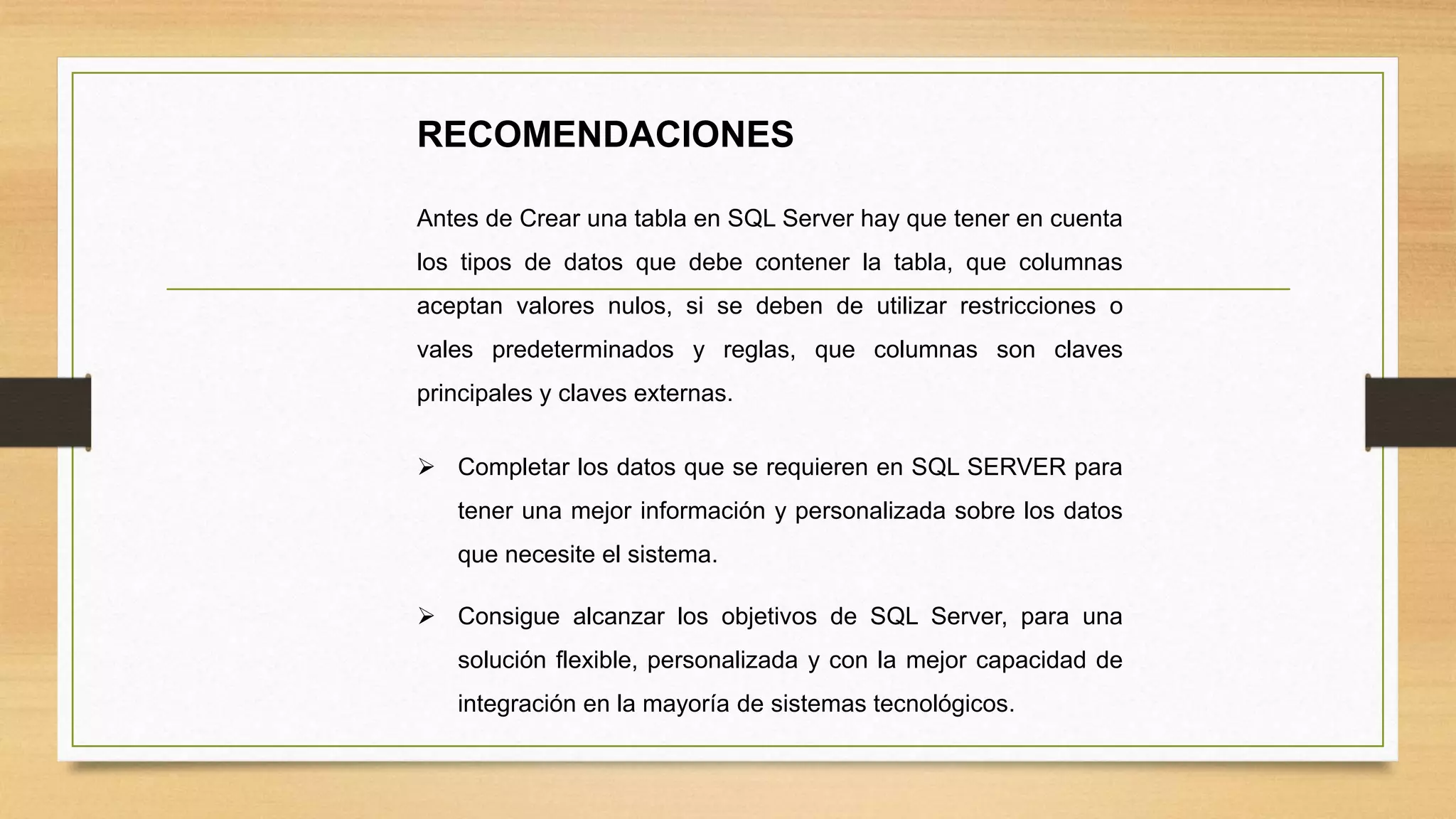 RECOMENDACIONES
Antes de Crear una tabla en SQL Server hay que tener en cuenta
los tipos de datos que debe contener la tabla, que columnas
aceptan valores nulos, si se deben de utilizar restricciones o
vales predeterminados y reglas, que columnas son claves
principales y claves externas.
 Completar los datos que se requieren en SQL SERVER para
tener una mejor información y personalizada sobre los datos
que necesite el sistema.
 Consigue alcanzar los objetivos de SQL Server, para una
solución flexible, personalizada y con la mejor capacidad de
integración en la mayoría de sistemas tecnológicos.
 