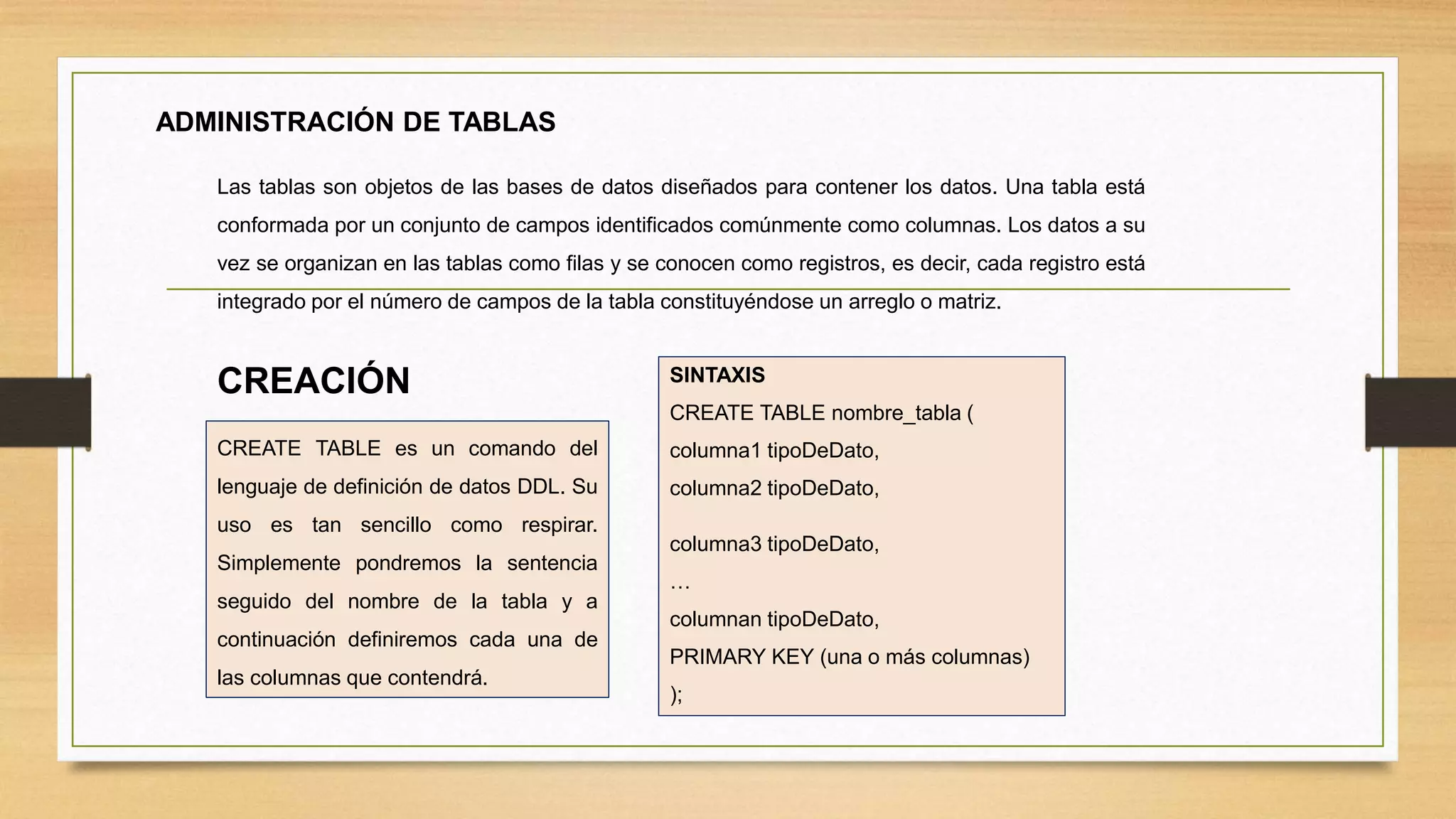 ADMINISTRACIÓN DE TABLAS
Las tablas son objetos de las bases de datos diseñados para contener los datos. Una tabla está
conformada por un conjunto de campos identificados comúnmente como columnas. Los datos a su
vez se organizan en las tablas como filas y se conocen como registros, es decir, cada registro está
integrado por el número de campos de la tabla constituyéndose un arreglo o matriz.
CREATE TABLE es un comando del
lenguaje de definición de datos DDL. Su
uso es tan sencillo como respirar.
Simplemente pondremos la sentencia
seguido del nombre de la tabla y a
continuación definiremos cada una de
las columnas que contendrá.
SINTAXIS
CREATE TABLE nombre_tabla (
columna1 tipoDeDato,
columna2 tipoDeDato,
columna3 tipoDeDato,
…
columnan tipoDeDato,
PRIMARY KEY (una o más columnas)
);
CREACIÓN
 