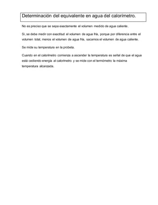 Determinación del equivalente en agua del calorímetro.
No es preciso que se sepa exactamente el volumen medido de agua caliente.
Si, se debe medir con exactitud el volumen de agua fría, porque por diferencia entre el
volumen total, menos el volumen de agua fría, sacamos el volumen de agua caliente.
Se mide su temperatura en la probeta.
Cuando en el calorímetro comienza a ascender la temperatura es señal de que el agua
está cediendo energía al calorímetro y se mide con el termómetro la máxima
temperatura alcanzada.
 