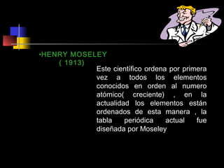 •HENRY MOSELEY
( 1913)
Este científico ordena por primera
vez a todos los elementos
conocidos en orden al numero
atómico( creciente) , en la
actualidad los elementos están
ordenados de esta manera , la
tabla
periódica
actual
fue
diseñada por Moseley

 
