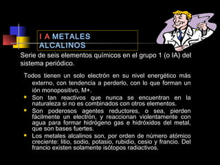 I A METALES
ALCALINOS
Serie de seis elementos químicos en el grupo 1 (o IA) del
sistema periódico.
Todos tienen un solo electrón en su nivel energético más
externo, con tendencia a perderlo, con lo que forman un
ión monopositivo, M+.
 Son tan reactivos que nunca se encuentran en la
naturaleza si no es combinados con otros elementos.
 Son poderosos agentes reductores, o sea, pierden
fácilmente un electrón, y reaccionan violentamente con
agua para formar hidrógeno gas e hidróxidos del metal,
que son bases fuertes.
 Los metales alcalinos son, por orden de número atómico
creciente: litio, sodio, potasio, rubidio, cesio y francio. Del
francio existen solamente isótopos radiactivos.

 