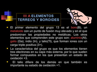 III A ELEMENTOS
TERREOS Y BOROIDES






El primer elemento del grupo 13 es el boro(B), un
metaloide con un punto de fusión muy elevado y en el que
predominan las propiedades no metálicas. Los otros
elementos que comprenden este grupo son: aluminio(Al),
galio (Ga), indio (In), y talio(Tl), que forman iones con un
carga triple positiva (3+).
La característica del grupo es que los elementos tienen
tres electrones en su capa más externa, por lo que suelen
formar compuestos en los que presentan un estado de
oxidación +3.
El talio difiere de los demás en que también es
importante su estado de oxidación +1.

 