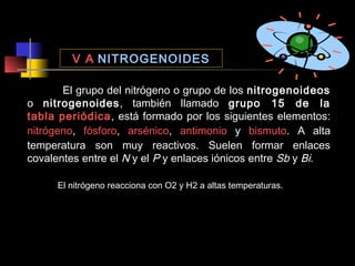 V A NITROGENOIDES
El grupo del nitrógeno o grupo de los nitrogenoideos
o nitrogenoides, también llamado grupo 15 de la
tabla periódica, está formado por los siguientes elementos:
nitrógeno, fósforo, arsénico, antimonio y bismuto. A alta
temperatura son muy reactivos. Suelen formar enlaces
covalentes entre el N y el P y enlaces iónicos entre Sb y Bi.
El nitrógeno reacciona con O2 y H2 a altas temperaturas.

 
