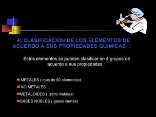 4) CLASIFICACION DE LOS ELEMENTOS DE
ACUERDO A SUS PROPIEDADES QUIMICAS :
Estos elementos se pueden clasificar en 4 grupos de
acuerdo a sus propiedades :
METALES ( mas de 80 elementos)
NO METALES
METALOIDES ( semi metales)
GASES NOBLES ( gases inertes)

 