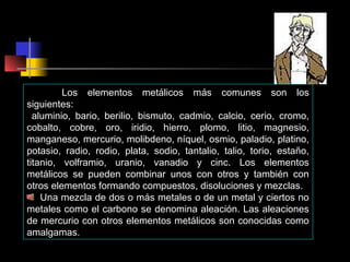 Los elementos metálicos más comunes son los
siguientes:
aluminio, bario, berilio, bismuto, cadmio, calcio, cerio, cromo,
cobalto, cobre, oro, iridio, hierro, plomo, litio, magnesio,
manganeso, mercurio, molibdeno, níquel, osmio, paladio, platino,
potasio, radio, rodio, plata, sodio, tantalio, talio, torio, estaño,
titanio, volframio, uranio, vanadio y cinc. Los elementos
metálicos se pueden combinar unos con otros y también con
otros elementos formando compuestos, disoluciones y mezclas.
Una mezcla de dos o más metales o de un metal y ciertos no
metales como el carbono se denomina aleación. Las aleaciones
de mercurio con otros elementos metálicos son conocidas como
amalgamas.

 