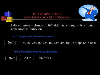 PROBLEMAS SOBRE
CONFIGURACIÓN ELECTRÓNICA

1.-En el siguiente elemento Ba56 determina lo siguiente en base
a esta única información:
a) Configuración electrónica normal:

Ba56

1s2, 2s2, 2p6, 3s2, 3p6, 4s2, 3d10, 4p6, 5s2, 4d10, 5p6, 6s2 = 56 eb) Configuración electrónica abreviada:

Ba56

Xe 54

6s2 = 56 e-

 