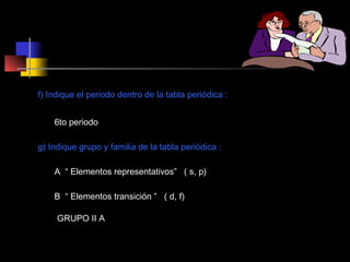 f) Indique el periodo dentro de la tabla periódica :
6to periodo
g) Indique grupo y familia de la tabla periódica :
A “ Elementos representativos” ( s, p)
B “ Elementos transición ” ( d, f)
GRUPO II A

 
