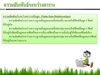 ความสัมพันธ์ระหว่างตารางข้อมูล (Table Data Relationships)
        ความสัมพันธ์ระหว่างตารางฐานข้อมูลแบบหนึ่ งต่อหนึ่ ง หมายถึงมีฟิลด์ข้อมูล 1 ฟิลด์
ที่จบคู่กน
    ั ั
        ความสัมพันธ์ระหว่างตารางฐานข้อมูลแบบหนึ่ งต่อกลุ่ม หมายถึงมีฟิลด์ข้อมูล 1 ฟิลด์
ที่จบคู่กบฟิลด์ข้อมูลหลายฟิลด์ในตารางอื่น แต่ฟิลด์ในตารางนันจับคู่ได้เพียงแค่ฟิลด์เดียว
     ั ั                                                    ้
        ความสัมพันธ์ระหว่างตารางฐานข้อมูลแบบกลุ่มต่อกลุ่ม หมายถึงมีฟิลด์ข้อมูลหลายฟิลด์
ที่จบคู่กนระหว่างตาราง
      ั ั
 