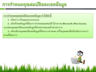 การกาหนดคุณสมบัติของเขตข้อมูล ทาได้ดงนี้
                                    ั
   1. เปิดตารางในมุมมองออกแบบ
   2. คลิกที่เขตข้อมูลที่ต้องการกาหนดคุณสมบัติ โปรแกรม Microsoft office Access
จะแสดงคุณสมบัติของเขตข้อมูลที่ส่วนล่างของหน้ าต่างตาราง
   3. คลิกเลือกคุณสมบัติเขตข้อมูลที่ต้องการกาหนด แก้ไขคุณสมบัติหรือเลือกรายการ
ตามที่ต้องการ
 