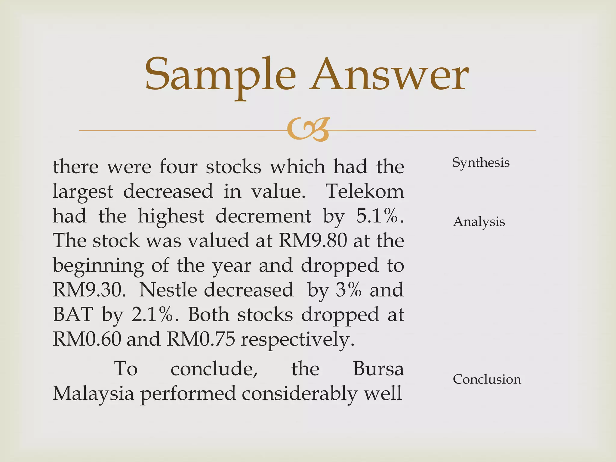 Sample Answer
              
there were four stocks which had the    Synthesis

largest decreased in value. Telekom
had the highest decrement by 5.1%.      Analysis
The stock was valued at RM9.80 at the
beginning of the year and dropped to
RM9.30. Nestle decreased by 3% and
BAT by 2.1%. Both stocks dropped at
RM0.60 and RM0.75 respectively.
       To    conclude,   the   Bursa    Conclusion
Malaysia performed considerably well
 