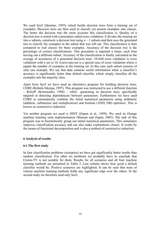 We used See5 (Quinlan, 1993), which builds decision trees from a training set of
examples. Decision trees are then used to classify yet unseen examples into classes.
The better the decision tree the more accurate this classification is. Quality of a
decision tree is tested with a procedure called cross validation. It divides the training set
into n subsets, constructs a decision tree using n – 1 subsets and then uses the generated
tree to classify the examples in the subset that was left out. This classification is then
compared to real classes for these examples. Accuracy of the decision tree is the
percentage of correct classifications. This procedure is repeated n times, each time
leaving out a different subset. Accuracy of the classification is finally calculated as the
average of accuracies of n generated decision trees. 10-fold cross validation is cross
validation with n set to 10. Leave-one-out is a special case of cross validation where n
equals the number of examples in the training set. In this case each subset consists of
only one example. We say that data contains useful information when a classifier’s
accuracy is significantly better than default classifier which simply classifies all the
examples into the majority class.

Apart from See5 we have used an alternative program for building decision trees,
CORE (Robnik-Sikonja, 1997). This program was instructed to use a different function
– ReliefF (Kononenko, 1994) – while generating its decision trees, specifically
targeted at detecting dependencies between parameters. Furthermore we have used
CORE to automatically combine the initial numerical parameters using arithmetic
(addition, subtraction and multiplication) and boolean (AND, OR) operators. This is
known as constructive induction.

Yet another program we used is HINT (Zupan et al., 1999). We used its Orange
machine learning suite implementation (Demsar and Zupan, 2003). The task of this
program was to hierarchically group our initial numerical parameters. This sometimes
improves classification accuracy and can also make explanations clearer. It works by
the means of functional decomposition and is also a method of constructive induction.


6 Analysis of results

6.1 The first study

In four classification problems (scenarios) we have got significantly better results than
random classification. For other six problems we probably have to conclude that
Crown-TV is not suitable for them. Results for all scenarios and all four machine
learning methods are presented in Table 3. Last column shows how good a default
classifier would be. Positive scenarios are highlighted. It can be seen that none of
various machine learning methods holds any significant edge over the others. In the
second study we therefore used only See5.




                                             10
 