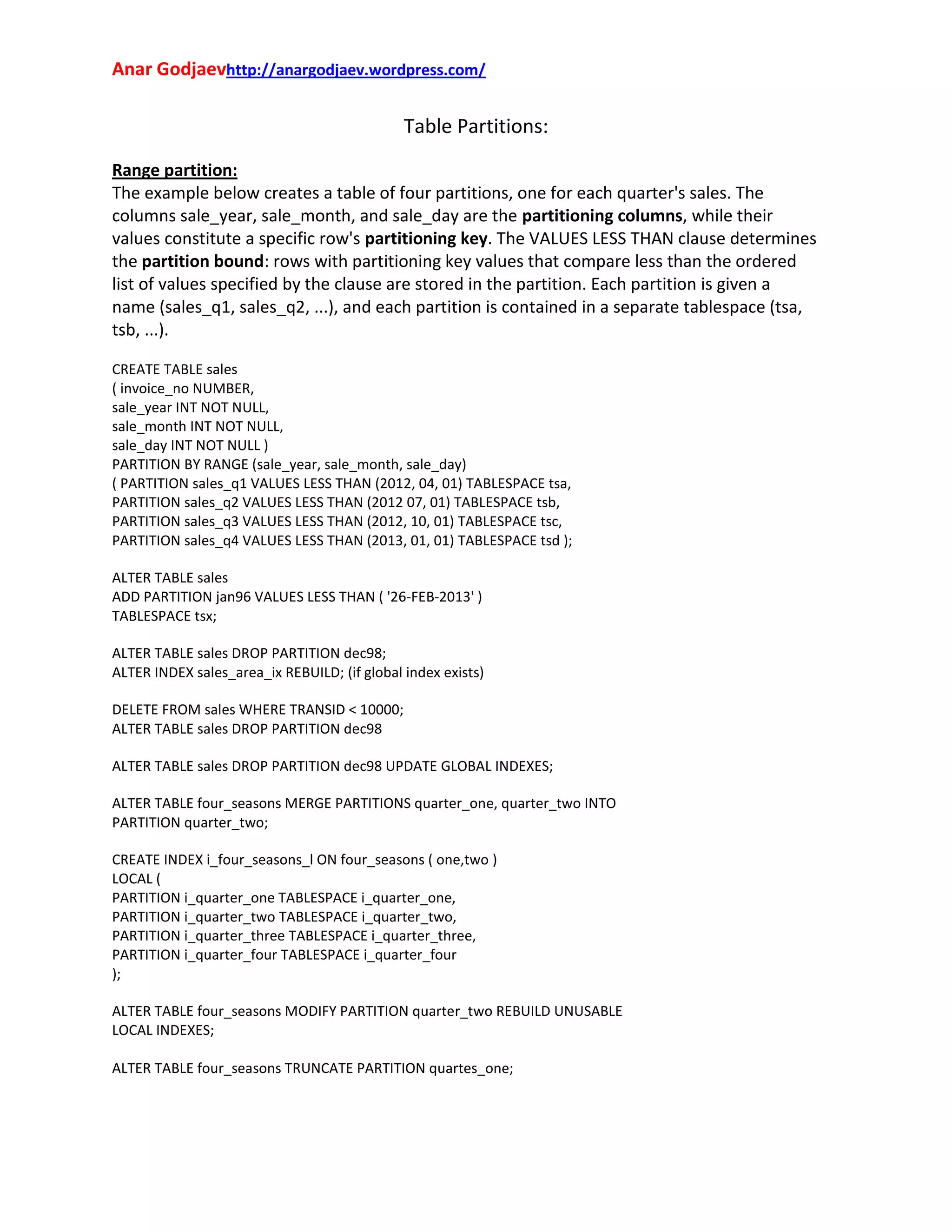Anar Godjaevhttp://anargodjaev.wordpress.com/

Table Partitions:
Range partition:
The example below creates a table of four partitions, one for each quarter's sales. The
columns sale_year, sale_month, and sale_day are the partitioning columns, while their
values constitute a specific row's partitioning key. The VALUES LESS THAN clause determines
the partition bound: rows with partitioning key values that compare less than the ordered
list of values specified by the clause are stored in the partition. Each partition is given a
name (sales_q1, sales_q2, ...), and each partition is contained in a separate tablespace (tsa,
tsb, ...).
CREATE TABLE sales
( invoice_no NUMBER,
sale_year INT NOT NULL,
sale_month INT NOT NULL,
sale_day INT NOT NULL )
PARTITION BY RANGE (sale_year, sale_month, sale_day)
( PARTITION sales_q1 VALUES LESS THAN (2012, 04, 01) TABLESPACE tsa,
PARTITION sales_q2 VALUES LESS THAN (2012 07, 01) TABLESPACE tsb,
PARTITION sales_q3 VALUES LESS THAN (2012, 10, 01) TABLESPACE tsc,
PARTITION sales_q4 VALUES LESS THAN (2013, 01, 01) TABLESPACE tsd );
ALTER TABLE sales
ADD PARTITION jan96 VALUES LESS THAN ( '26-FEB-2013' )
TABLESPACE tsx;
ALTER TABLE sales DROP PARTITION dec98;
ALTER INDEX sales_area_ix REBUILD; (if global index exists)
DELETE FROM sales WHERE TRANSID < 10000;
ALTER TABLE sales DROP PARTITION dec98
ALTER TABLE sales DROP PARTITION dec98 UPDATE GLOBAL INDEXES;
ALTER TABLE four_seasons MERGE PARTITIONS quarter_one, quarter_two INTO
PARTITION quarter_two;
CREATE INDEX i_four_seasons_l ON four_seasons ( one,two )
LOCAL (
PARTITION i_quarter_one TABLESPACE i_quarter_one,
PARTITION i_quarter_two TABLESPACE i_quarter_two,
PARTITION i_quarter_three TABLESPACE i_quarter_three,
PARTITION i_quarter_four TABLESPACE i_quarter_four
);
ALTER TABLE four_seasons MODIFY PARTITION quarter_two REBUILD UNUSABLE
LOCAL INDEXES;
ALTER TABLE four_seasons TRUNCATE PARTITION quartes_one;

 