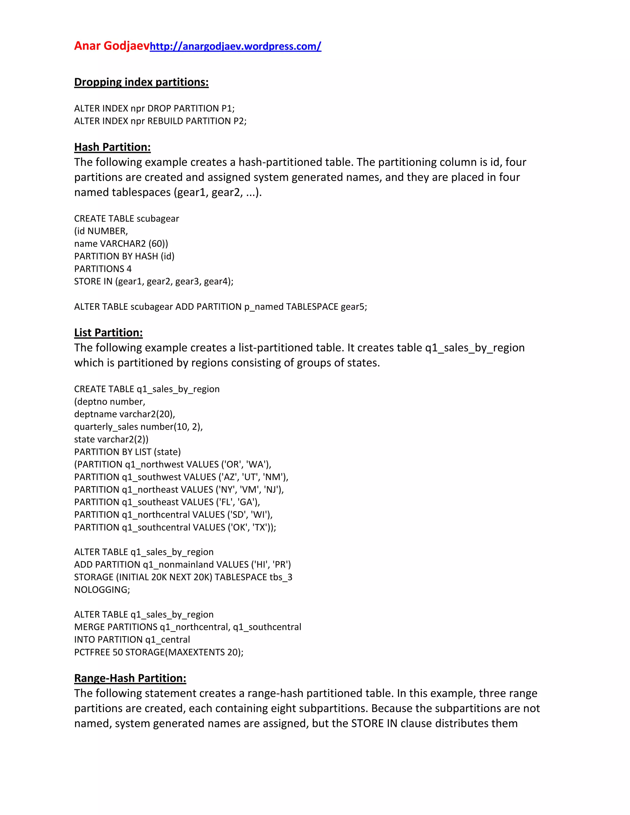 Anar Godjaevhttp://anargodjaev.wordpress.com/
Dropping index partitions:
ALTER INDEX npr DROP PARTITION P1;
ALTER INDEX npr REBUILD PARTITION P2;

Hash Partition:
The following example creates a hash‐partitioned table. The partitioning column is id, four
partitions are created and assigned system generated names, and they are placed in four
named tablespaces (gear1, gear2, ...).
CREATE TABLE scubagear
(id NUMBER,
name VARCHAR2 (60))
PARTITION BY HASH (id)
PARTITIONS 4
STORE IN (gear1, gear2, gear3, gear4);
ALTER TABLE scubagear ADD PARTITION p_named TABLESPACE gear5;

List Partition:
The following example creates a list‐partitioned table. It creates table q1_sales_by_region
which is partitioned by regions consisting of groups of states.
CREATE TABLE q1_sales_by_region
(deptno number,
deptname varchar2(20),
quarterly_sales number(10, 2),
state varchar2(2))
PARTITION BY LIST (state)
(PARTITION q1_northwest VALUES ('OR', 'WA'),
PARTITION q1_southwest VALUES ('AZ', 'UT', 'NM'),
PARTITION q1_northeast VALUES ('NY', 'VM', 'NJ'),
PARTITION q1_southeast VALUES ('FL', 'GA'),
PARTITION q1_northcentral VALUES ('SD', 'WI'),
PARTITION q1_southcentral VALUES ('OK', 'TX'));
ALTER TABLE q1_sales_by_region
ADD PARTITION q1_nonmainland VALUES ('HI', 'PR')
STORAGE (INITIAL 20K NEXT 20K) TABLESPACE tbs_3
NOLOGGING;
ALTER TABLE q1_sales_by_region
MERGE PARTITIONS q1_northcentral, q1_southcentral
INTO PARTITION q1_central
PCTFREE 50 STORAGE(MAXEXTENTS 20);

Range‐Hash Partition:
The following statement creates a range‐hash partitioned table. In this example, three range
partitions are created, each containing eight subpartitions. Because the subpartitions are not
named, system generated names are assigned, but the STORE IN clause distributes them

 