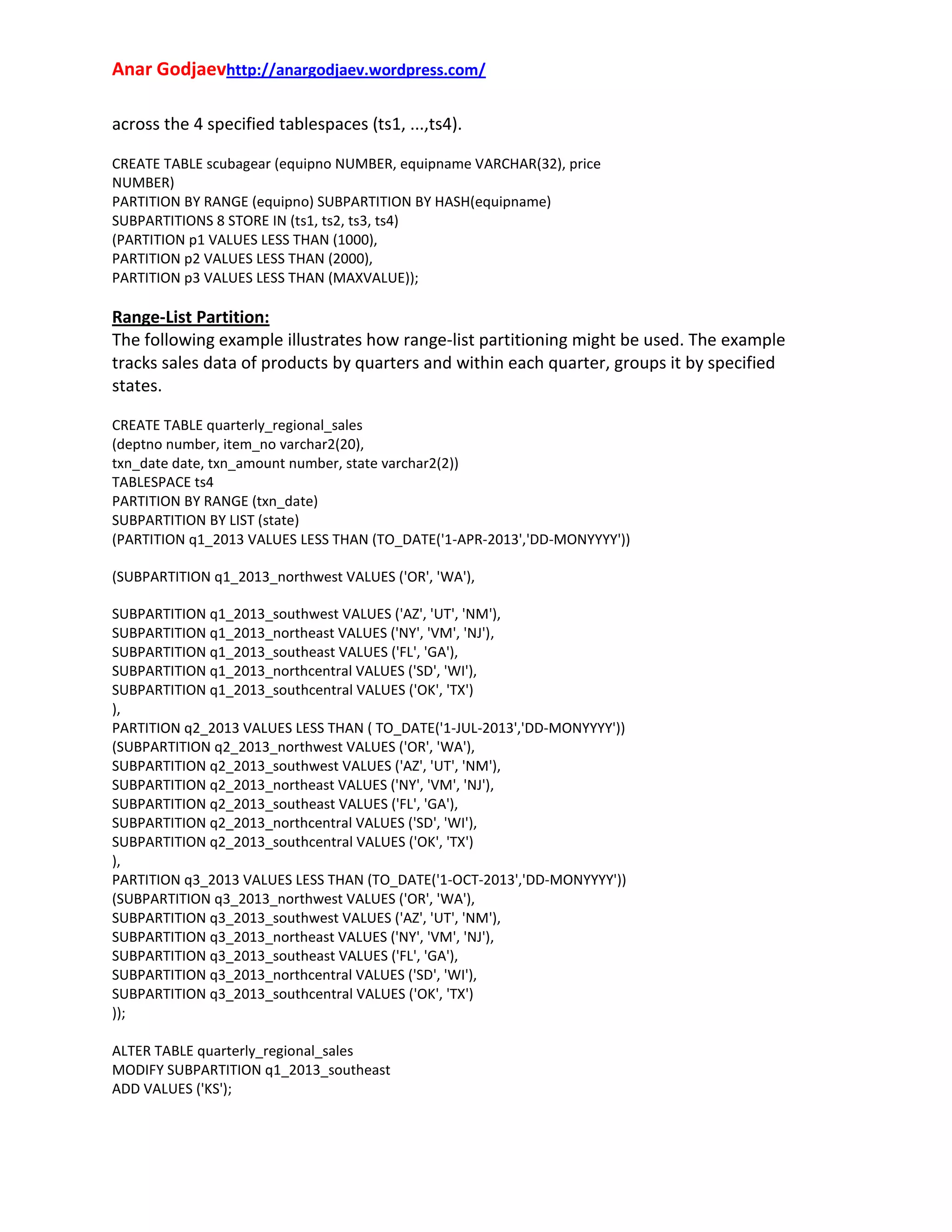 Anar Godjaevhttp://anargodjaev.wordpress.com/
across the 4 specified tablespaces (ts1, ...,ts4).
CREATE TABLE scubagear (equipno NUMBER, equipname VARCHAR(32), price
NUMBER)
PARTITION BY RANGE (equipno) SUBPARTITION BY HASH(equipname)
SUBPARTITIONS 8 STORE IN (ts1, ts2, ts3, ts4)
(PARTITION p1 VALUES LESS THAN (1000),
PARTITION p2 VALUES LESS THAN (2000),
PARTITION p3 VALUES LESS THAN (MAXVALUE));

Range‐List Partition:
The following example illustrates how range‐list partitioning might be used. The example
tracks sales data of products by quarters and within each quarter, groups it by specified
states.
CREATE TABLE quarterly_regional_sales
(deptno number, item_no varchar2(20),
txn_date date, txn_amount number, state varchar2(2))
TABLESPACE ts4
PARTITION BY RANGE (txn_date)
SUBPARTITION BY LIST (state)
(PARTITION q1_2013 VALUES LESS THAN (TO_DATE('1-APR-2013','DD-MONYYYY'))
(SUBPARTITION q1_2013_northwest VALUES ('OR', 'WA'),
SUBPARTITION q1_2013_southwest VALUES ('AZ', 'UT', 'NM'),
SUBPARTITION q1_2013_northeast VALUES ('NY', 'VM', 'NJ'),
SUBPARTITION q1_2013_southeast VALUES ('FL', 'GA'),
SUBPARTITION q1_2013_northcentral VALUES ('SD', 'WI'),
SUBPARTITION q1_2013_southcentral VALUES ('OK', 'TX')
),
PARTITION q2_2013 VALUES LESS THAN ( TO_DATE('1-JUL-2013','DD-MONYYYY'))
(SUBPARTITION q2_2013_northwest VALUES ('OR', 'WA'),
SUBPARTITION q2_2013_southwest VALUES ('AZ', 'UT', 'NM'),
SUBPARTITION q2_2013_northeast VALUES ('NY', 'VM', 'NJ'),
SUBPARTITION q2_2013_southeast VALUES ('FL', 'GA'),
SUBPARTITION q2_2013_northcentral VALUES ('SD', 'WI'),
SUBPARTITION q2_2013_southcentral VALUES ('OK', 'TX')
),
PARTITION q3_2013 VALUES LESS THAN (TO_DATE('1-OCT-2013','DD-MONYYYY'))
(SUBPARTITION q3_2013_northwest VALUES ('OR', 'WA'),
SUBPARTITION q3_2013_southwest VALUES ('AZ', 'UT', 'NM'),
SUBPARTITION q3_2013_northeast VALUES ('NY', 'VM', 'NJ'),
SUBPARTITION q3_2013_southeast VALUES ('FL', 'GA'),
SUBPARTITION q3_2013_northcentral VALUES ('SD', 'WI'),
SUBPARTITION q3_2013_southcentral VALUES ('OK', 'TX')
));
ALTER TABLE quarterly_regional_sales
MODIFY SUBPARTITION q1_2013_southeast
ADD VALUES ('KS');

 