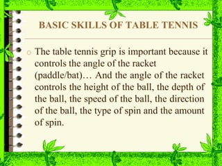 BASIC SKILLS OF TABLE TENNIS
o The table tennis grip is important because it
controls the angle of the racket
(paddle/bat)… And the angle of the racket
controls the height of the ball, the depth of
the ball, the speed of the ball, the direction
of the ball, the type of spin and the amount
of spin.
 