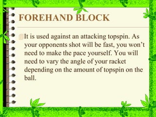 FOREHAND BLOCK
It is used against an attacking topspin. As
your opponents shot will be fast, you won’t
need to make the pace yourself. You will
need to vary the angle of your racket
depending on the amount of topspin on the
ball.
 