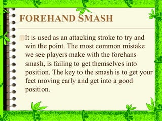 FOREHAND SMASH
It is used as an attacking stroke to try and
win the point. The most common mistake
we see players make with the forehans
smash, is failing to get themselves into
position. The key to the smash is to get your
feet moving early and get into a good
position.
 