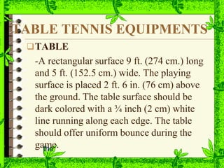 TABLE TENNIS EQUIPMENTS
TABLE
-A rectangular surface 9 ft. (274 cm.) long
and 5 ft. (152.5 cm.) wide. The playing
surface is placed 2 ft. 6 in. (76 cm) above
the ground. The table surface should be
dark colored with a ¾ inch (2 cm) white
line running along each edge. The table
should offer uniform bounce during the
gatm
he
e.
 