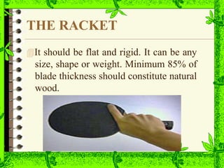 THE RACKET
It should be flat and rigid. It can be any
size, shape or weight. Minimum 85% of
blade thickness should constitute natural
wood.
 