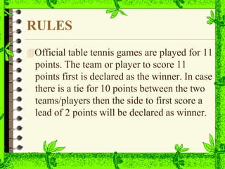 RULES
Official table tennis games are played for 11
points. The team or player to score 11
points first is declared as the winner. In case
there is a tie for 10 points between the two
teams/players then the side to first score a
lead of 2 points will be declared as winner.
 
