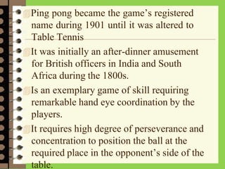 Ping pong became the game’s registered
name during 1901 until it was altered to
Table Tennis
It was initially an after-dinner amusement
for British officers in India and South
Africa during the 1800s.
Is an exemplary game of skill requiring
remarkable hand eye coordination by the
players.
It requires high degree of perseverance and
concentration to position the ball at the
required place in the opponent’s side of the
table.
 