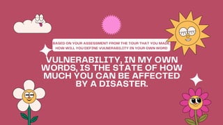 VULNERABILITY, IN MY OWN
WORDS, IS THE STATE OF HOW
MUCH YOU CAN BE AFFECTED
BY A DISASTER.
BASED ON YOUR ASSESSMENT FROM THE TOUR THAT YOU MADE,
HOW WILL YOU DEFINE VULNERABILITY IN YOUR OWN WORD
 