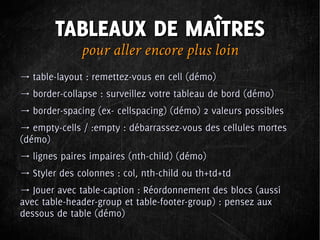 TABLEAUX DE MAÎTRES
              pour aller encore plus loin
→ table-layout : remettez-vous en cell (démo)
→ border-collapse : surveillez votre tableau de bord (démo)
→ border-spacing (ex- cellspacing) (démo) 2 valeurs possibles
→ empty-cells / :empty : débarrassez-vous des cellules mortes
(démo)
→ lignes paires impaires (nth-child) (démo)
→ Styler des colonnes : col, nth-child ou th+td+td
→ Jouer avec table-caption : Réordonnement des blocs (aussi
avec table-header-group et table-footer-group) : pensez aux
dessous de table (démo)
 