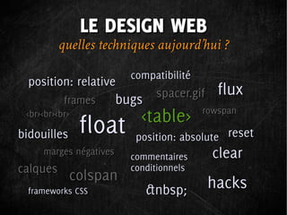 LE DESIGN WEB
          quelles techniques aujourd’hui ?
                          compatibilité
  position: relative
                                spacer.gif    flux
           frames       bugs
 <br><br><br>               <table>       rowspan

bidouilles      float      position: absolute reset
     marges négatives
                          commentaires       clear
calques                   conditionnels
             colspan                         hacks
  frameworks CSS               &nbsp;
 