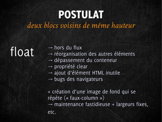 POSTULAT
   deux blocs voisins de même hauteur

         → hors du flux
float    → réorganisation des autres éléments
         → dépassement du conteneur
         → propriété clear
         → ajout d’élément HTML inutile
         → bugs des navigateurs

         + création d’une image de fond qui se
         répète (« faux-column »)
         → maintenance fastidieuse + largeurs fixes,
         etc.
 
