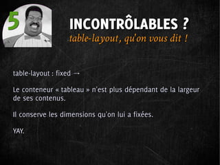 5                 INCONTRÔLABLES ?
                  table-layout , qu'on vous dit  !

table-layout : fixed →

Le conteneur « tableau » n'est plus dépendant de la largeur
de ses contenus.

Il conserve les dimensions qu'on lui a fixées.

YAY.
 