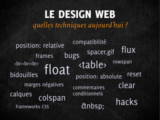 LE DESIGN WEB
          quelles techniques aujourd’hui ?
                          compatibilité
  position: relative
                                spacer.gif    flux
           frames       bugs
 <br><br><br>               <table>       rowspan

bidouilles      float      position: absolute reset
     marges négatives
                          commentaires       clear
calques                   conditionnels
             colspan                         hacks
  frameworks CSS               &nbsp;
 