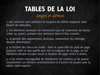 TABLES DE LA LOI
                         anges et démos
1. les colonnes sont parfaites et toujours de même longueur, sans
besoin de bidouilles,
2. les éléments alentours ne nécessitent pas de traitement de faveur
(clear ou autre), puisque tout demeure dans le flux courant,
3. la gestion des alignements verticaux, notamment du centrage,
devient élémentaire,
4. la fluidité des blocs est innée : finie le casse-tête du pied de page
toujours collé en bas quelle que soit la longueur de la page, ou les
éléments devant occuper toute la hauteur de page moins X pixels,
5. il est même envisageable de réordonner du contenu et de passer
visuellement un élément prioritairement à d’autres en jouant avec la
valeur table-caption
 