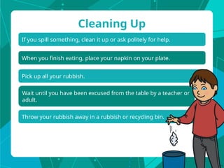 If you spill something, clean it up or ask politely for help.
Cleaning Up
When you finish eating, place your napkin on your plate.
Pick up all your rubbish.
Wait until you have been excused from the table by a teacher or
adult.
Throw your rubbish away in a rubbish or recycling bin.
 