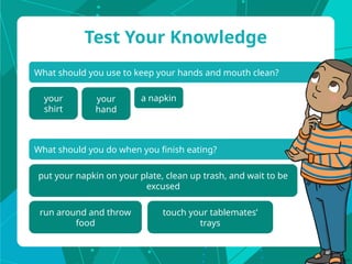 What should you use to keep your hands and mouth clean?
Test Your Knowledge
your
shirt
What should you do when you finish eating?
put your napkin on your plate, clean up trash, and wait to be
excused
run around and throw
food
your
hand
a napkin
touch your tablemates’
trays
 