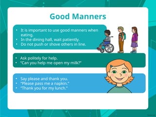 • It is important to use good manners when
eating.
• In the dining hall, wait patiently.
• Do not push or shove others in line.
Good Manners
• Say please and thank you.
• “Please pass me a napkin.”
• “Thank you for my lunch.”
• Ask politely for help.
• “Can you help me open my milk?”
 