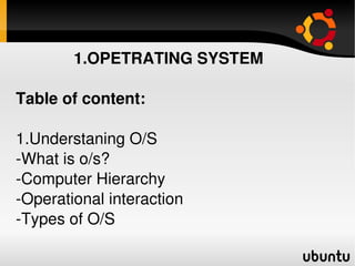              1.OPETRATING SYSTEM

Table of content:

1.Understaning O/S
­What is o/s?
­Computer Hierarchy
­Operational interaction
­Types of O/S
                        
 