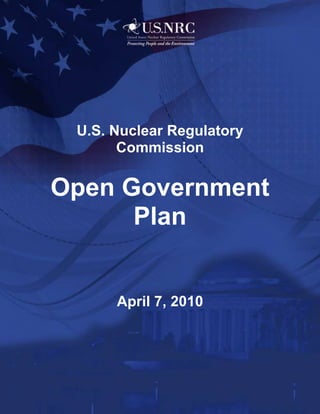 -970915-1257300<br />U.S. Nuclear Regulatory Commission <br />Open Government Plan<br />April 7, 2010Message from the Chairman<br /> <br />08890I am pleased to present the first Open Government Plan for the U.S. Nuclear Regulatory Commission.  Our agency has a long history of, and commitment to, openness with the public and transparency in its regulatory process.  We welcome the opportunity to support President Obama’s Open Government Initiative and to implement the Directive issued by the Office of Management and Budget on December 8, 2009.  <br />As you will read in our plan, we are committed to continuing to improve transparency and more fully integrating public participation and collaboration into our activities.  <br />New technologies provide the means for the NRC to take our practices to the next level.  Web-based technologies have the potential to transform the way we interact with the public and our many stakeholders.  From increased use of Webcasting and Web conferencing, to the introduction of Web-based tools to engage our stakeholders in public dialogue, the NRC is fully committed to using technology to help the public better understand and participate in our work.<br />Please join me in helping the NRC, and the Federal government as a whole, advance the principles of open government.  I encourage you to review our Open Government Plan and continue to share your ideas with us.  Our goal is to incorporate your feedback to help us continue to improve the way we regulate nuclear materials to protect people and the environment.  We will be sure to keep you up-to-date with our progress.<br />Chairman, Gregory B. Jaczko  <br /> <br />2171700142875 <br />Table of Contents<br /> TOC  quot;
1-3quot;
    Executive Summary PAGEREF _Toc256514441  1<br />I.  Introduction PAGEREF _Toc256514442  2<br />II.  Leadership, Governance, and Change Management PAGEREF _Toc256514443  3<br />A.  History of Openness at the NRC PAGEREF _Toc256514444  3<br />1.  Principles of Good Regulation PAGEREF _Toc256514445  3<br />2.  Strategic Plan PAGEREF _Toc256514446  3<br />3.  Organizational Values PAGEREF _Toc256514447  4<br />4.  Open, Collaborative Working Environment PAGEREF _Toc256514448  4<br />B.  Taking Openness to the Next Level PAGEREF _Toc256514449  4<br />1. Leadership and Governance PAGEREF _Toc256514450  4<br />2. Change Management PAGEREF _Toc256514451  5<br />III.  Transparency PAGEREF _Toc256514452  6<br />A.  What We’re Doing Now PAGEREF _Toc256514453  6<br />1.  Policies, Performance Measures, and Management Controls PAGEREF _Toc256514454  6<br />2.  The NRC’s Key Information Dissemination Channels PAGEREF _Toc256514455  7<br />3.  Participation in Federal Transparency Initiatives PAGEREF _Toc256514456  11<br />B.  Action Plan for Improving Transparency PAGEREF _Toc256514457  13<br />1.  High-Value Datasets PAGEREF _Toc256514458  13<br />2.  Policy Changes PAGEREF _Toc256514459  15<br />3.  Expansion of Webstreaming PAGEREF _Toc256514460  15<br />4.  Public Communications PAGEREF _Toc256514461  15<br />5.  Improvements to ADAMS PAGEREF _Toc256514462  15<br />6.  Improvements to the NRC Public Web Site PAGEREF _Toc256514463  16<br />IV.  Participation PAGEREF _Toc256514464  16<br />A.  What We’re Doing Now PAGEREF _Toc256514465  17<br />1.  Public Meetings and Outreach PAGEREF _Toc256514466  17<br />2.  Hearings PAGEREF _Toc256514467  17<br />3.  Conferences, Symposia, and Workshops PAGEREF _Toc256514468  18<br />4.  NRC Web Sites Promoting Public Participation PAGEREF _Toc256514469  19<br />B.  Action Plan for Improving Participation PAGEREF _Toc256514470  19<br />1.  Public Meetings PAGEREF _Toc256514471  19<br />2.  New Communications Tools for the ADAMS User Group PAGEREF _Toc256514472  20<br />V. Collaboration PAGEREF _Toc256514473  21<br />A.  What We’re Doing Now PAGEREF _Toc256514474  21<br />1.  Federal Regulatory Partnerships PAGEREF _Toc256514475  21<br />2.  States and Native American Tribal Governments PAGEREF _Toc256514476  24<br />3.  International Activities PAGEREF _Toc256514477  26<br />4.  Nonprofit and Private Entities PAGEREF _Toc256514478  27<br />B.  Action Plan for Improving Collaboration PAGEREF _Toc256514479  28<br />1.  Using Technology Platforms to Improve Collaboration PAGEREF _Toc256514480  28<br />2.  Innovative Methods To Increase Collaboration PAGEREF _Toc256514481  29<br />VI. Flagship Initiative— Enhancing Stakeholder Engagement PAGEREF _Toc256514482  30<br />A.  Overview of the Initiative PAGEREF _Toc256514483  30<br />B.  Engagement of the Public and Interested Parties PAGEREF _Toc256514484  33<br />C.  Collaboration with External Partners PAGEREF _Toc256514485  34<br />D.  Measuring Improved Transparency, Participation, and Collaboration PAGEREF _Toc256514486  34<br />E.  Sustaining the Initiative and Allowing for Continued Improvement PAGEREF _Toc256514487  34<br />VII.  Public and Agency Involvement PAGEREF _Toc256514488  35<br />A.  Public Involvement PAGEREF _Toc256514489  35<br />B.  Employee Involvement PAGEREF _Toc256514490  36<br />C.  How the NRC Will Use the Ideas PAGEREF _Toc256514491  36<br />Appendix A:  The NRC’s Key Web Pages Supporting Open Government PAGEREF _Toc256514492  37<br />Appendix B:  Compliance with Legal Requirements for Information Dissemination PAGEREF _Toc256514493  44<br />Appendix C:  High-Value Datasets PAGEREF _Toc256514494  46<br />Appendix D:  NRC Open Government Milestone Table PAGEREF _Toc256514495  50<br />Appendix E:  List of Web Addresses for Hyperlinks Used in the Plan PAGEREF _Toc256514496  51<br />Appendix F:  Summary of Public Comments PAGEREF _Toc256514497  54<br />Executive Summary<br />On December 8, 2009, Peter R. Orszag, Director of the Office of Management and Budget (OMB), sent a memorandum to the heads of executive departments and agencies directing them to take specific actions to implement the principles of transparency, participation, and collaboration set forth in the President’s Memorandum on Transparency and Open Government, dated January 21, 2009.  Because of its long history of openness, the U.S. Nuclear Regulatory Commission (NRC) welcomes this opportunity and plans to participate fully in the President’s Open Government Initiative.<br />One of the actions identified by OMB was the development and publication of Open Government Plans describing how each agency will “improve transparency and integrate public participation and collaboration into its activities.”  In response, the U.S. Nuclear Regulatory Commission (NRC) has developed this plan and published it on its NRC Open Government Web page. <br />The plan has seven sections:  an introduction; a section on the leadership, governance, and change management; one section each on transparency, participation, and collaboration; a section describing the agency’s flagship initiative for open government; and a section describing how the NRC has engaged and will continue to engage the public and agency employees to achieve continuous improvement of the plan.  Six appendices cover the NRC’s key Web pages supporting open government, how the agency complies with the information dissemination requirements of the Paperwork Reduction Act, current and planned publication of high-value datasets, the key milestones in the NRC’s Open Government Plan, the list of Web addresses for hyperlinks used in the plan, and a summary of public comments as of March 19, 2010, the closing date of the Federal pilot of the citizen-engagement tool, IdeaScale.  <br />Since its creation in 1975, the NRC has viewed openness as a critical element for achieving the agency’s mission to regulate the Nation’s civilian use of radioactive materials and thereby protect people and the environment.  As a result, the agency has built a strong foundation of openness policies and practices that guide its regulatory activities.  New technologies now provide the means for the NRC to take these practices to the next level.  While still in the early stages of this evolution, the NRC recognizes the potential of these Web-based technologies to transform the way it interacts with the public and its many stakeholders to advance the principles of open government.<br />I.  Introduction<br />On December 8, 2009, Peter R. Orszag, Director of the Office of Management and Budget (OMB), sent a memorandum to the heads of executive departments and agencies directing them to take certain actions to implement the principles of transparency, participation, and collaboration set forth in the President’s Memorandum on Transparency and Open Government dated January 21, 2009.  Although independent agencies are not strictly bound by the OMB Open Government Directive, the President’s January 21 memorandum states that “independent agencies should comply” with it.  Because of its long history of openness, the U.S. Nuclear Regulatory Commission (NRC) welcomes this opportunity and plans to participate fully in the President’s Open Government Initiative. <br />The Open Government Directive addresses four general subjects:  (1) publishing government information online; (2) improving the quality of government information; (3) creating and institutionalizing a culture of open government; and (4) creating a policy framework to better enable open government.  To create and institutionalize a culture of open government (item 3 above), the memorandum states that “within 120 days [April 7, 2010] each agency shall develop an Open Government Plan that describes how the agency will improve transparency and integrate public participation and collaboration into its activities.”  Consistent with the Open Government Directive, the NRC has developed this Open Government Plan and has made it available on the NRC's Open Government Web page XE quot;
NRC's Open Government Web pagequot;
  in an open format that enables the public to download, analyze and visualize the document.<br />The NRC intends to build upon the foundation of this plan as it continues to enhance its levels of transparency, participation, and collaboration with its employees, stakeholders, and the public. In accordance with the Open Government Directive, the NRC will update this plan every 2 years.<br />The plan has seven sections:  an introduction; a section on the leadership, governance, and change management; one section each on transparency, participation, and collaboration; a section describing the agency’s flagship initiative for open government; and a section describing how the NRC has engaged and will continue to engage the public and agency employees to achieve continuous improvement of the plan.  Six appendices cover the NRC’s key Web pages supporting open government, how the agency complies with the information dissemination requirements of the Paperwork Reduction Act, current and planned publication of high-value datasets, the key milestones in the NRC’s Open Government Plan, the list of Web addresses for hyperlinks used in the plan, and a summary of public comments.   <br />To complete the plan, the NRC created an interdisciplinary Open Government Working Group with participants from each major office across the agency.  This group included representatives with public affairs, information technology (IT), human resources, financial, legal, and policy expertise. To support collaboration by working group members and facilitate broader staff involvement in developing the agency’s Open Government Plan, the working group created a team collaboration site accessible by all NRC staff.  <br />For more information about the NRC’s Open Government initiatives, please contact Francine Goldberg, Senior Advisor for IT Strategy and Communications, Office of Information Services at Francine.Goldberg@nrc.gov, or Elizabeth Hayden, Senior Advisor to the Director, Office of Public Affairs at Elizabeth.Hayden@nrc.gov.  <br />II.  Leadership, Governance, and Change Management<br />This section covers the NRC’s history of openness and the overarching leadership, governance, and change management framework needed to build on this foundation to take openness to the next level.<br />A.  History of Openness at the NRC<br />The Open Government Directive states: “To create an unprecedented and sustained level of openness and accountability in every agency, senior leaders should strive to incorporate the values of transparency, participation, and collaboration into the ongoing work of their agency.”  For the past 35 years, the NRC has demonstrated a commitment to the values underlying an open government. This is illustrated through its emphasis on openness in its “Principles of Good Regulation,” its Strategic Plan, its organizational values, and its overall commitment to maintaining an open, collaborative working environment.<br />1.  Principles of Good Regulation <br />In 1977, the NRC issued a document entitled “Principles of Good Regulation XE quot;
Principles of Good Regulationquot;
 ,” that has guided the agency in conducting its regulatory activities.  One of these principles, openness, states that “nuclear regulation is the public's business, and it must be transacted publicly and candidly. The public must be informed about and have the opportunity to participate in the regulatory processes as required by law. Open channels of communication must be maintained with Congress, other government agencies, licensees, and the public, as well as with the international nuclear community.”<br />2.  Strategic Plan<br />The following excerpt from the NRC’s Strategic Plan for Fiscal Years 2008-2013 demonstrates the importance of open government principles in achieving the agency’s mission and strategic goals.<br />“The NRC views nuclear regulation as the public’s business and, as such, believes it should be transacted as openly and candidly as possible to maintain and enhance the public’s confidence. Ensuring appropriate openness explicitly recognizes that the public must be informed about, and have a reasonable opportunity to participate meaningfully in, the NRC’s regulatory processes. At the same time the NRC must also control sensitive information so that security goals are met.”<br />Additionally the Strategic Plan contains five openness strategies: <br />Enhance awareness of the NRC’s independent role in protecting public health and safety, the environment, and the common defense and security;<br />Provide accurate and timely information to the public about the NRC’s mission, regulatory activities, and performance and about the uses of, and risks associated with, radioactive materials;<br />Provide for fair, timely, and meaningful stakeholder involvement in NRC decision-making without disclosing classified, safeguards, proprietary, and sensitive unclassified information; <br />Communicate about the NRC’s role, processes, activities, and decisions in plain language that is clear and understandable to the public; and<br />Initiate early communication with stakeholders on issues of substantial interest.  <br />3.  Organizational Values<br />Openness is also one of the agency’s seven organizational values XE quot;
organizational valuesquot;
 .  These values, adopted by the NRC in 1995, are significant contributors to the organizational culture that has helped the NRC to be ranked first in the “Best Places to Work in the Federal Governmentquot;
 in each of the past two surveys (2007 and 2009). The NRC’s openness value means that while conducting work, agency employees are expected to be transparent and forthright in all of their actions.  <br />4.  Open, Collaborative Working Environment<br />A free and open discussion of differing professional views is essential to the development of sound regulatory policy and decisions.  As such, the NRC strives to establish and maintain an open, collaborative working environment (OCWE) that encourages all employees and contractors to promptly voice differing views without fear of retaliation.  At the NRC, management encourages trust, respect, and open communication to promote a positive work environment that maximizes the potential of all individuals and improves regulatory decision-making.<br />The NRC Open Door Policy (first communicated to agency employees in 1976), the NRC Differing Professional Opinions Program (formally established in 1980), and the NRC Non-Concurrence Process (established in 2006) illustrate the NRC’s commitment to the free and open discussion of professional views.  These policies permit employees at all levels in all areas to provide professional views on virtually all matters pertaining to the agency’s mission.<br />B.  Taking Openness to the Next Level<br />As discussed above, the NRC has a firm foundation of openness in its regulatory processes dating from its inception in 1975.  More information about the NRC’s many accomplishments in implementing the core principles of openness (i.e., transparency, participation, and collaboration) are addressed throughout this plan.  Today’s challenge is to modify existing stakeholder engagement processes by effectively applying new technologies to increase transparency, broaden participation, and strengthen collaboration.  Taking openness to this next level will require leadership, governance, and a change management process that effectively engages both NRC employees and stakeholders.<br />1. Leadership and Governance<br />The NRC has designated its Deputy Executive Director for Corporate Management, Darren Ash, as the agency lead for open government and the high-level senior official accountable for the quality the Federal spending information publicly disseminated by the NRC through such venues as USASpending.gov or other similar Web sites.    <br />A structured open government framework will be used to implement the open government principles.  As a small agency, the NRC will leverage existing governance structures and councils, such as the agency’s IT Senior Advisory Council (ITSAC) to communicate and obtain buy-in for open government innovations.  Chaired by the Deputy Director for Corporate Management , the ITSAC is composed of senior executives from the major NRC organizational components, including the programmatic areas, the General Counsel, human resources, and financial management organizations.  The ITSAC will be periodically briefed and consulted on open government policy issues, priorities, measures, and major initiatives.  The NRC’s IT Business Council will play their normal role in reviewing the business case for any new technologies the agency may decide to acquire.  Various other NRC technology, security, and communications councils, working groups, and organizations will manage the following key open government processes:  <br />systematically inventory, prioritize, and assist with the publication of high-value data sets based on input from NRC stakeholders;  <br />systematically screen potential high-value datasets for security impacts arising from aggregation of NRC data with the data of other agencies;<br />moderate the forum for receipt of open government ideas from the NRC staff and the public; <br />review the ideas with the most promise and decide how to address them;  <br />measure and report progress on the Open Government plan;  and<br />maintain the agency’s public open government Web site.<br />2. Change Management<br />The NRC recognizes that without a change management process, systemic change will not happen.  Although the NRC has a strong culture of openness, infusing the use of new technologies into the agency’s existing public outreach and engagement activities will require a concerted focus on change management.  Examples of change management activities include the following:<br />implement communications plans to inform and engage the staff and the public about the new approaches and the benefits they can bring;<br />identify useful Web-based tools to enhance existing practices for achieving transparency, participation, and collaboration;<br />help the NRC program staff to pilot the new tools for use in openness processes that support the agency’s strategic goals;<br />institutionalize new policies and practices, where necessary; and<br />acquire the best tools for agencywide use and provide the necessary training and support.<br />III.  Transparency<br />“Transparency promotes accountability by providing the public with information about what the Government is doing.” (Open Government Directive)The NRC has a long-standing practice of conducting its regulatory responsibilities in an open and transparent manner to keep the public informed of the agency's regulatory, licensing, and oversight activities.  Section III.A describes what the NRC is already doing to promote transparency in its operations, including: (1) its policies, management controls, and performance measures; (2) its key information dissemination channels; and (3) its participation in Federal transparency initiatives.  Section III.B provides an action plan for improving transparency through the publication of high-value datasets, policy changes, expansion of Web streaming, use of new tools for public communication, and improvements to the Agencywide Documents Access and Management System (ADAMS) and the NRC public Web site. <br />A.  What We’re Doing Now<br />As part of the agency’s commitment to be an open and transparent regulator, the NRC strives to meet both the letter and the spirit of Federal information dissemination requirements.  This commitment requires disciplined policies, performance measures and management controls, easy-to-access information, and support of Federal initiatives promoting transparency.  The following sections address each of these areas. <br />1.  Policies, Performance Measures, and Management Controls<br />The NRC values openness in its interactions with its employees, stakeholders, and the public.  To translate this commitment into action, the NRC has implemented specific policies, management controls, and performance measures.  It is NRC policy to make nonsensitive documents public unless there is a specific reason not to do so.  In addition, the agency policy stated in NRC Management Directive 3.4, “Release of Information to the Public,” dated February 6, 2009, requires most documents to be released to the public within 6 business days after issuance.  <br />The NRC is committed to ensuring that its information, most of which is in the form of documents, is complete, accurate, and of the highest quality.  One way the agency does this is through practices that require capture of agency records in a centralized system known as ADAMS.  The agency has stringent policies and management controls to ensure that this system captures the final record copy of internally generated documents.  Once an internally generated document has been finalized and has met all publication criteria, it is automatically copied into the ADAMS public record library accessible from the NRC public Web site.  In addition, the vast majority of externally generated documents sent to the NRC (e.g., from licensees and others) are entered into ADAMS through a centralized intake process.  This process provides a high degree of assurance that these documents are captured, screened for any security or privacy issues or proprietary data, and made available to the public in a timely manner.  Furthermore, the NRC’s public Web site policy requires that, to the extent possible, NRC document Web addresses point to the document in the ADAMS public library rather than to a duplicate (and possibly erroneous) copy.<br />The agency’s practices for ensuring the quality and integrity of its information are consistent with OMB and NRC-specific information quality guidelines, as required by Section 515(a) of the Treasury and General Government Appropriations Act for Fiscal Year 2001 (Public Law 106-554).  Members of the public who believe they have found an error in NRC-published information may use the procedures in the NRC’s Information Quality Guidelines to seek a correction.  <br />One of the ways the NRC holds itself accountable for ensuring transparency is by including a composite information dissemination timeliness measure in its annual performance report to Congress.  This measure is composed of four submeasures related to the timeliness of the agency’s Freedom of Information Act (FOIA) responses, issuance of public meeting notices, public release of internally generated public documents, and public release of externally generated documents.  The agency improved on all four of these measures in FY 2009 and met the agency-established targets for the first three. For additional discussion on the fourth measure, see section III. B. 2. <br />2.  The NRC’s Key Information Dissemination Channels<br />The most important NRC information dissemination channels are the agency’s public document system (ADAMS), the NRC public Web site, Web-based access to public meetings and hearings, the NRC’s Public Document Room, and the FOIA program.  These channels are described below.  <br />a.  The NRC’s Public Document System<br />The NRC was the first Federal agency to provide the public with electronic access to all of its public documents through its groundbreaking deployment of the ADAMS Publicly Available Records System (PARS).  Since the inception of ADAMS in 1999, the agency has made public more than 500,000 full-text documents and is currently publishing 200-300 documents daily.  <br />To ensure that user feedback on ADAMS is received and incorporated, the NRC works with an ADAMS User Group made up of members of the public who use ADAMS on a routine basis.  The schedule of upcoming meetings and minutes of past meetings are posted on the ADAMS User Group Web page.<br />The NRC’s goal is to release most documents within 6 business days.  Exceptions apply to larger incoming documents, such as major license applications, which require more than 6 days to complete the security review.  Some internally generated NRC documents, such as FOIA responses, fall into the exception category because they require more than 6 days to process and assemble for release.<br />b.  Public Web Site<br />The NRC makes extensive use of its public Web site to share information with stakeholders and the public.  The Web site contains information on Commission decisions, hearing transcripts, inspection reports, enforcement actions, petitions, event reports, daily plant status, a facility information finder, and detailed information on the performance of reactor licensees.  It provides information and links to broaden the public’s understanding of the NRC’s mission, goals, and performance, as well as access to tools and information that help licensees and private entities conduct business with the agency. <br />Last year, the agency added the capability for Web site users to subscribe to desired content.  On the e-subscriptions page, users can sign up to receive documents such as generic communications, new rulemaking dockets, news releases, speeches, and reports issued by the NRC’s Inspector General.  In addition, the agency is moving to Web-based distribution of agency correspondence related to operating reactors.  Through this new distribution method, the public can subscribe to correspondence on a facility-by-facility basis through an interactive Web site, making it easier and faster to obtain the desired information.  In a recent 30-day period, the agency distributed more than 17,000 pieces of correspondence to recipients in 16 different countries.<br />On February 4th 2010, the NRC launched its Open Government Web site at www.nrc.gov/open,  including links to the NRC’s high-value datasets, quick access to key information resources, information on the NRC’s long-standing open government philosophy, pages on transparency, participation, and collaboration, and an on-line brainstorming tool through which the public can provide their ideas about how the NRC can improve transparency, participation, and collaboration.  Figure 1 is a screen-shot of this page as of April 7, 2010.<br />To more fully describe the breadth of the NRC Web site, Appendix A provides the name, Web address, and brief description of some of the most frequently used categories of information published on the site, as well as of pages providing information about how the NRC performs its regulatory activities and how to conduct business with the NRC.  Appendix B outlines how the NRC complies with the legal information dissemination requirements of the Paperwork Reduction Act, Section 3506(d).<br />c.  Web-Based Access to Public Meeting and Hearings<br />In March 2000, the NRC began providing the public with access to high-interest Commission meetings over the Internet (Webcasting).  Since then, the agency has expanded this initiative to make other high-interest meetings, conference sessions, and more recently, adjudicatory hearings, available for remote viewing via the Internet “live” (as they take place) or in “archived” format (digital recordings of previously held meetings), or both. <br />The public meeting video archive is accessible from the NRC’s Electronic Reading Room.  More traditional meeting records are also available, as is the schedule for upcoming Webcasts. <br />An archived copy of a Webstreamed hearing session is available to members of the public for 90 days via the link that was provided for viewing the Webstreamed hearing session live.  Also, in accordance with Title 10 of the Code of Federal Regulations (10 CFR) Part 2, “Rules of Practice for Domestic Licensing Proceedings and Issuance of Orders,” the NRC maintains a transcript of the hearing in the agency’s Web-accessible Electronic Hearing Docket as the official agency record of the proceeding.<br />Figure 1. Screen Shot of the NRC’s Open Government Web Page<br />d.  The NRC’s Public Document Room<br />From its inception, the NRC has placed a high value on maintaining a well-staffed and effective Public Document Room (PDR) to enhance the public’s ability to find and obtain the NRC’s publicly available information.  Most public information requests relate to the NRC's licensing and rulemaking activities, as well as to historical files from the NRC’s predecessor agency, the Atomic Energy Commission. <br />The PDR staff, comprised of skilled technical and reference librarians, works directly with the agency’s public users - stakeholders, environmental groups, licensees, the legal community, and concerned citizens -  to provide information access and research assistance.  This assistance is often essential in helping to identify, verify, and find information needed by outside groups or individuals.  PDR staff provide direct assistance to public users in searching and navigating through the agency’s extensive and complex electronic data, microfiche, and paper information collections.   <br />In addition to its current services, the PDR staff is exploring web-based services such as “live chats” with PDR librarians and electronic “search/help forums.”  As technology continues to evolve, the PDR will continue to take advantage of new tools in support of its customer service mission. <br />e.  Freedom of Information Act Requests<br />The NRC believes that its policy to make most non-sensitive documents public through ADAMS, unless there is a specific reason not to do so, helps stakeholders and the public by reducing the need to submit Freedom of Information Act requests.  Fewer requests also translate into lower costs for FOIA request processing.<br />Although the NRC’s FOIA program has, historically, compared favorably with other agencies, on December 27, 2006, the NRC began implemented a FOIA improvement plan, as required by Executive Order 13392, “Improving Agency Disclosure of Information.”  The improvement plan assessed the state of the NRC’s FOIA program and identified improvements to reduce the backlog of FOIA requests, reduce request times, develop on-line FOIA training to help NRC staff process requests more effectively, leverage the use of information technology, improve expedited processing, and update FOIA publications and the NRC FOIA Web page.  All actions identified in the improvement plan have been completed.  As required by the Executive Order, the NRC Chairman appointed Deputy Executive Director for Corporate Management, Darren Ash, as the NRC's Chief FOIA Officer.<br />As a result of the FOIA improvement activities, NRC’s backlogged cases have decreased from 13 in 2006 to just 5 at the end of FY 2009.  Response times have also been reduced.  The oldest request on hand at the end of FY 2009 was 89 days old compared to 115 at the end of FY 2008.  In FY 2009, the agency met its internal goal of responding to 75-percent of simple FOIA requests within 20 days.  The NRC posts links to frequently requested records, an index to closed requests, and its annual FOIA reports (the latter in open format) on the FOIA page of its public Web site.  <br />3.  Participation in Federal Transparency Initiatives<br />The NRC supports numerous governmentwide initiatives designed to promote Federal transparency and, where applicable, fully complies with their requirements.  These initiatives are addressed below. <br />a.  Data.gov—High-Value Datasets<br />The NRC is an active participant in Data.gov, a Federal Web site designed to increase public access to high-value, machine-readable datasets generated by the executive branch.  The NRC published its first dataset in October 2009 and, in response to the Open Government Directive, published three additional datasets in January 2010.  The NRC will continue to encourage public feedback on its high-value information and, consistent with agency policy and guidance provided by Data.gov, will continue to add new datasets to its high-value dataset publication plan. <br />Find more information… <br />Appendix C to this plan (“High-Value Datasets”)<br />Data.gov—Select Nuclear Regulatory Commission (NRC) from the agency list to locate NRC datasets.<br /> <br />b.  Regulations.gov—Rulemaking Information <br />The NRC develops legally binding regulations (also known as rules) in a process known as rulemaking.  The NRC announces all rulemaking actions in the Federal Register, the official daily publication for the Federal government.  Along with other Federal agencies, the NRC also provides Web-based access to its regulations, draft and final rules, and other related documents through Regulations.gov, the Federal e-rulemaking portal.  Through this site, the public can find, read, and comment on documents related to the NRC’s rulemaking activities. <br />In response to a request from several nongovernmental organizations, in 2008 the NRC established a listserv as a way to notify subscribers of the latest NRC rulemaking dockets opened at Regulations.gov and of other preliminary rulemaking actions available for public review or comment, or both.  <br />Also in 2008, the NRC migrated 10 years of historical rulemaking documents, along with all public comments submitted, from its agency-specific online rulemaking and commenting system to Regulations.gov, making all rulemaking-related Federal Register notices and associated public comments available on the governmentwide portal from that point on.  On January 1, 2009, the NRC expanded its use of the Regulations.gov portal to include the posting of stakeholder comments on nonrulemaking Federal Register notices.  The NRC also posts supplemental background information and supporting documents to dockets for high-interest agency actions. <br />Through Regulations.gov, the public can now access, by docket number, more than 9,000 public comments related to almost 700 rulemaking actions conducted by the NRC from 1999 to the present. <br />Find more information… <br />The NRC’s main Rulemaking page<br />Regulations.gov—Select Advanced Search and select NRC—NUCLEAR REGULATORY COMMISSION from the list of agencies. <br />E-Mail Notice Subscription Page—Select Rulemaking Dockets to receive the latest information on new NRC rulemaking actions.<br />c.  USASpending.gov—Spending on Contracts, Small Purchases, and Grants<br />The NRC’s Division of Contracts reports all contracts and financial assistance obligations to USASpending.gov on a monthly basis, in accordance with OMB Memorandum 09-19, “Guidance on Data Submission under the Federal Funding Accountability and Transparency Act (FFATA),” dated June 1, 2009.  From its internal contracts system, the NRC generates a file of actions awarded each month and sends the information to the USASpending.gov Web site for publication.<br />Find more information… <br />USASpending.gov—Select Spending from the top navigation, and then choose one of the following from the drop-down menu:  Contracts, Purchase Cards, or Grants.  Then choose Agency from the left navigation and select NRC—NUCLEAR REGULATORY COMMISSION from the drop-down menu.<br />d.  IT.USASpending.gov—Spending on Information Technology <br />The Federal IT Dashboard provides agencies such as the NRC a public venue to share details of their IT investments.  Through the Federal IT Dashboard, the public has the ability to track the progress of these investments over time.  Within the NRC, to ensure that IT investments are managed within budget and scope, an executive-level IT Review Board provides review and oversight, and the agency holds its senior managers accountable for the performance of these investments in Senior Executive Service performance plans.<br />Find more information… <br />IT.USASpending.gov—Select Investments from the top navigation and then select Nuclear Regulatory Commission from the drop-down menu.<br />e.  Recovery.gov—Resources Provided to Agencies under the Recovery Act <br />The NRC has not received any funding under the Recovery Act and therefore does not participate in this initiative.<br />f.  Grants.gov—Availability of Grants <br />The NRC posts information on all of its grants on Grants.gov, the public’s source to find and apply for Federal grants.  Most of the NRC awards are for accredited institutions of higher education for curriculum development, scholarships and fellowships, and faculty development, as well as targeted research and conference grants. <br />Find more information… <br />Grants.gov—Under Find Grant Opportunities, select Browse by Agency and select NRC—NUCLEAR REGULATORY COMMISSION.<br />g.  Federal Research In Progress Database <br />The NRC is a contributing agency to the Federal Research In Progress (FEDRIP) Database, which provides access to information about ongoing Federally funded projects in the fields of the physical sciences, engineering, and life sciences.  The ongoing research announced in the FEDRIP Database is an important component of the Nation’s technology transfer process.  The uniqueness of the FEDRIP Database lies in its structure as a nonbibliographic information source on research in progress. <br />Find more information… <br />About the Federal Research In Progress Database <br />B.  Action Plan for Improving Transparency <br />To set the tone for open government at the NRC, on March 24, 2010, the agency began publishing a list of HYPERLINK quot;
http://www.nrc.gov/about-nrc/organization/commission/comm-gregory-jaczko/meetings.htmlquot;
Chairman Gregory B. Jaczko’s meetings and other events that may be of interest to the public.  This list includes meetings and events that the Chairman has participated in with various external stakeholders.  The following sections address other important actions the NRC will take to improve transparency.<br />1.  High-Value Datasets<br />The Open Government Directive defines high-value information as “information that can be used to increase agency accountability and responsiveness; improve public knowledge of the agency and its operations; further the core mission of the agency; create economic opportunity or respond to need and demand as identified through public consultation.” <br />As a regulatory agency whose processes and decisions are captured primarily in the form of documents, the NRC views its documents as its highest value data and has, up until now, focused the thrust of its public information dissemination program in this area.  The agency has made its documents available via ADAMS and elsewhere on its public Web site in the widely used “portable document format” (PDF). As of July 1, 2008, the International Organization for Standardization officially recognized PDF as an open standard (per ISO 3200).  The NRC has provided both a search engine for ADAMS and numerous indexes to popular document collections in the Electronic Reading Room on its public Web site.  The agency recognizes that some of its stakeholders may be interested in accessing underlying data associated with ADAMS documents (e.g. descriptive metadata such as docket number, document date, author and subject).  For this reason, the NRC will conduct a pilot project for publishing underlying data associated with a specific subset of ADAMS documents -- inspection reports.  (See Appendix C, Table 3, item 2).<br />In response to OMB’s request that agencies identify and publish their high-value datasets in open format, the NRC formed a working group to collaborate on developing an inventory of its high-value information based on several sources, including the most popular information at the agency’s public Web site, data most frequently requested under FOIA, the agency’s systems inventory, and its records schedules.  The working group selected an initial group of high-value datasets based on the five OMB criteria to target information that can be used to: (1) increase accountability and responsiveness; (2) improve public knowledge of the agency and its operations; (3) further the core mission of the agency; (4) create economic opportunity; and (5) respond to need and demand. <br />Table 1 in Appendix C to this plan lists the high-value datasets that the NRC has published as of the release date of this plan.  The table includes the criteria for high value that these datasets meet, the key audience(s) for each, and the date they were published in open format.  Links to Web pages providing access to these datasets appear on the NRC's Open Government Web page as well as on the Data.gov Web site<br />Table 2 in Appendix C contains the high-value datasets the NRC plans to publish between the release date of this plan and September 30, 2011.  The agency will publish each, along with a data dictionary, in open format on the NRC’s public Web site, and they will also be available through Data.gov.  <br />By October 31, 2010, the agency will institutionalize a process for maintaining and adding to its initial inventory of high-value data sets, taking into account the public’s input on the types of data that would be of value.  The agency would like to receive more public input on this subject so that efforts can be directed towards publishing the most useful datasets.  Suggestions for such datasets may be submitted through the agency’s public dialogue on ways to improve open government at the NRC. <br />Because of the nature of the NRC’s mission and the potential use of some types of agency information for malevolent purposes, information security screening of all datasets will be of high importance.  This will include applying administration guidance to screen for potential risks from combining NRC information with information published by other Federal agencies.  In some cases, security concerns may limit the publication of agency information.  <br />To foster the public’s use of NRC high-value datasets to increase public knowledge and promote transparency, the NRC publicized the availability of its datasets at its annual Regulatory Information Conference (RIC) on March 9–11, 2010, and will do so at other conferences and public meetings as appropriate as well as through the NRC’s Open Government Web page.  Additionally, stakeholders may receive notification whenever the agency adds a new dataset by subscribing to the updates section on the NRC’s Open Government Web page (select “Subscribe to Updates” at the top right).  This will result in an e-mail notification whenever the NRC adds a new dataset or makes other changes to its Open Government Web page.<br />In response to the Open Government Directive, datasets in Table 3 of Appendix C represent first-time open-format publication of data that underlie previously published information.  <br />2.  Policy Changes<br />As stated above in Section III.A.1, in FY 2009, the agency met 3 out of 4 of its information dissemination timeliness measures.  For FY 2010, in an effort to improve performance on the fourth measure, the agency has added the timely release of externally generated documents (those sent to the NRC by licensees and others) to the set of measures for which NRC senior managers are held accountable.  In addition, the agency plans to review its treatment of certain categories of documents that are exempt from the 6-day release policy and consider adding separate timeliness criteria for some of them. <br />3.  Expansion of Webstreaming  <br />One of the ideas receiving the most support on the NRC’s public Open Government Forum is the expansion of Webstreaming for public meetings.  As of May 2010, the NRC will double the annual number of public meetings it will broadcast quot;
livequot;
 using Webstreaming via internet, from 50 to 100.   Of these, 50 will be public Commission meetings and 50 will be other meetings that are identified as having significant public interest.  The expansion of Webstreaming will also increase the number of meeting rooms at NRC Headquarters equipped for Webstreaming from 1 to 4, enabling up to 4 meetings to be streamed simultaneously.  By utilizing the NRC video teleconferencing system, the NRC can receive and stream information from any location that is similarly equipped.  For example, this capability enabled the NRC to Webstream key sessions from the annual NRC Regulatory Information Conference.  All Webstreamed meetings are also available for later viewing in the NRC's public meeting video archive at its public Web site. The NRC is evaluating further options for continued expansion of this service.   <br />4.  Public Communications<br />a.  Podcasts <br />The NRC plans to pursue the use of audio files/podcasts posted on the Web, beginning with news releases.  This new content would expand the NRC’s ability to inform the public using alternative media and may attract additional interested audiences.  <br />b.  Use of Social Media <br />As identified in the description of the agency’s Flagship Open Government Initiative in Section VI, the NRC is considering the future addition of social media technologies (e.g., Facebook, Twitter, YouTube, and blogging) to enhance the agency’s ability to engage the public, maintain a productive dialogue, and solicit innovative ideas regarding both the agency’s public Web site and its regulatory activities.<br />5.  Improvements to ADAMS <br />Based on comments received from the public through the NRC’s Open Government Forum and other feedback mechanisms, stakeholders have made it clear that improvements to ADAMS should be a priority for the NRC.  One frequent request has been to provide the public with a Web browser-based interface to more easily search both of the ADAMS public libraries -- the Publicly Available Records System (PARS) and the Public Legacy Library (PLL).  Until recently, a browser-based interface was available only for PARS.  To search the PLL, users were required to download and install special software on their personally-owned computers.  On February 1 2010, the NRC released a new search tool that provides browser-based access to both PARS and the PLL, eliminates the need to download special software, and offers the same reporting capabilities that had been praised in the old software access system.  <br />In addition, the NRC is working to modernize the entire ADAMS system.  This effort will incorporate other suggestions from the public, including a Google search capability.  See Appendix D for the schedule.<br />6.  Improvements to the NRC Public Web Site <br />a.  Expanded Use of Event- and Facility-Specific Web Pages<br />In response to increased public interest in a specific NRC-licensed facility, either as a result of an event response or an upcoming licensing action, the agency has sometimes established event-specific or facility-specific Web sites, where all of the background information, documents, contacts, and other sources of data about the event or facility are consolidated and more easily accessible by the public.  For example, the NRC established a Web page for the Nuclear Fuel Services facility in Erwin, TN, a facility that recently was the subject of increased public interest.  The NRC is planning a more comprehensive approach that would include Web pages for all major nuclear facilities and events with high public interest. <br />b.  Public Web Site Redesign<br />Recognizing the important role of the Web in achieving openness and outreach to the public, the NRC is now integrating innovative technologies into the redesign of its public Web site.  More information about this redesign, which the NRC has selected as one component of its Flagship Open Government Initiative, is addressed in Section Vl.<br />IV.  Participation <br />“Participation allows members of the public to contribute ideas and expertise so that their government can make policies with the benefit of information that is widely dispersed in society.” (Open Government Directive).   The NRC is responsible for developing, implementing, and enforcing policies that are well-informed and effective.  To do so, the agency recognizes that the public must be informed about, and have a reasonable opportunity to participate meaningfully in, its regulatory processes and (where appropriate) decisionmaking. <br />The NRC has received license applications for the construction and operation of a number of new nuclear power plants and uranium recovery facilities.  The NRC also anticipates an additional number of spent fuel storage installation applications and applications to extend the licenses of operating reactors.  These activities are already generating interest from the public that is expected to continue.  The NRC will continue its practice of providing stakeholders the opportunity to participate in the regulatory process before issuance of a license (initial or renewed), construction permit, early-site permit, design certification, combined license or rulemaking, as appropriate.  In all aspects of its work, the agency is committed to making public participation as expansive and meaningful as possible. <br /> <br />Section IV of this plan describes the numerous tools the NRC uses to foster citizen participation and engagement, including public meetings, public hearings, the agency’s public Web site, and document comment processes.  It also addresses plans that the agency is making in response to industry trends and the Open Government Directive to review its current communication practices with the objective of using Web-based technologies to expand opportunities for public participation.  <br />A.  What We’re Doing Now <br />1.  Public Meetings and Outreach <br />To communicate clearly and frequently with diverse groups of stakeholders and the public, the NRC holds meetings both in the vicinity of existing and proposed nuclear facilities and at NRC Headquarters and regional offices.  These meetings help inform local residents and other stakeholders about NRC activities and regulatory responsibilities, as well as provide opportunities for questions and feedback.  The agency announces these meetings through a variety of channels, including the NRC’s public Web site, news releases, and announcements in local community newspapers. The agency also collects feedback from attendees at every public meeting to better understand and respond to the needs of both observers and participants.  <br /> <br />The NRC’s public meeting schedule, meeting archives, and answers to frequently asked questions about public meetings are accessible on the NRC’s Public Meeting Web page.  An important element of the NRC’s public meeting policy is to post public notice of staff meetings open to the public on its Web site at least 10 calendar days in advance of the meeting date.  In FY 2009, the agency was successful in meeting this public meeting notice timeliness target 94 percent of the time, surpassing its goal of 90 percent. For further information about NRC’s public meeting policies, see Management Directive 3.5, Attendance at NRC Staff Sponsored Meetings. This directive discusses the agency’s policy for holding both public (open) and non-public (closed meetings) with NRC staff.  <br />In addition to public meetings, the NRC has expanded its outreach efforts to non-governmental organizations (NGOs) interested in the agency's work.  In early March 2010, NRC staff met with Mothers for Peace of San Luis Obispo and also recently met with other NGOs including International Brotherhood of Electrical Workers and the National Mining Association. These meetings are designed to improve communication regarding the agency's regulatory role and current activities. Reaching out to interested groups for individual meetings helps representatives from NGOs personalize their participation with the agency.  In addition, the NRC responds to requests for information from NGOs on a variety of issues of interest.<br />2.  Hearings<br />NRC hearings afford individuals or entities with an interest in an NRC licensing or enforcement action the opportunity to participate in the regulatory process by raising issues before a three-member Licensing Board composed of administrative judges from the NRC’s Atomic Safety Licensing Board Panel (ASLBP), an independent component of the NRC. A Licensing Board conducts the hearing and makes decisions based on the information presented by the hearing participants.  <br />Over the past several years, the NRC has made many improvements to technology supporting the hearing process to make participation more efficient and effective for both the Licensing Boards and the hearing participants.  Key examples are the Digital Data Management System, the Electronic Hearing Docket, and the agency’s electronic filing system.<br />The Digital Data Management System (DDMS), which combines audio/video and computer technology to manage the exhibits and other adjudicatory materials, can be used by hearing participants and ASLBP personnel to locate and view electronic text and images of exhibits and other adjudicatory record materials and to perform legal research on the Internet.  DDMS audio/video capabilities include a voice-activated digital video recording system with cameras and monitors and a tele/videoconferencing system to allow parties and witnesses to participate from multiple remote locations.  A video record of the hearing is available to the parties and ASLBP personnel via the Internet shortly after the day's session.  Also, as part of the access process for each Webstreamed adjudicatory event, the NRC provides stakeholders with an opportunity to provide comments on their experience using this technology and makes an archived copy of the video available to the public for 90 days.<br />In addition, the Electronic Hearing Docket provides Web access to searchable electronic copies of all public filings in hearing proceedings and the agency’s E-Filing system allows those wishing to participate in agency hearings to submit and serve electronic copies of filings via the Web, as required by NRC regulations, 24 hours a day.  More information about public involvement in NRC in hearings is available on the NRC’s public Web site.   <br />3.  Conferences, Symposia, and Workshops<br />Among the many conferences, symposia, and workshops that the NRC staff hosts or participates in each year, the annual Regulatory Information Conference (RIC) is the most prominent.  The RIC brings together more than 2,500 people, representatives from more than 25 countries, members of Congress, nuclear plant owners, nuclear materials users, and other important stakeholders and informs them of significant regulatory activities, including research findings, rulemaking, regulatory and safety issues, generic issues, regulatory process and procedure improvements, and other items of particular interest such as license renewal.  The annual conference serves as a communication vehicle to allow informal open dialogue among the attendees.  RIC attendees gain knowledge of planned and current NRC activities that may have an impact on them.  They also discuss issues both in the panel sessions and during the public comment periods that are an integral part of each session so that the NRC staff can evaluate stakeholder input, incorporate suggestions, and address concerns that are raised.<br />The most recent RIC conference (March, 2010) included Webstreaming of key events, including the opening, Chairman and Commissioner plenaries, and the general plenary session.  Additionally, each year, all RIC presentations are available through the NRC public Web site, and Commissioner plenary sessions and responses to questions that were unanswered at the conference are posted on the Web site and archived.<br />The NRC makes use of other conferences, symposia, and workshops on more specific regulatory topics to engage its stakeholders and the public in the regulatory process.  Examples include the following:<br />In September 2008, the NRC sponsored a public workshop on cesium that discussed using alternative forms of cesium, alternative technologies, phaseout and transportation issues, additional security, and potential future requirements for use of the material.  More than 200 people attended the forum.  <br />In September 2009, the NRC held a series of public workshops to solicit early input on major issues associated with the potential rulemaking for land disposal of depleted uranium.  The participants included industry representatives, academics, State regulators, public interest groups, other Federal agencies, and the general public.  The NRC created a dedicated public Web page to facilitate ongoing communication with the public on the rulemaking.<br />The NRC annually hosts and sponsors the Fuel Cycle Information Exchange Conference, where NRC staff, industry representatives, and other stakeholders discuss regulatory issues related to the nuclear fuel cycle.<br />4.  NRC Web Sites Promoting Public Participation <br />To enhance participation in the regulatory process, the NRC’s public Web site has included a Public Meetings and Involvement page since 2002.  This page contains links to numerous other pages where the public can learn about public meetings, comment on proposed rules and draft documents, understand how to petition the agency to take an enforcement action, participate in hearings, or ask the NRC to consider changing or establishing a regulation.  Table 3 in Appendix A to this plan contains a list and description of these key Web sites promoting public participation.  <br />B.  Action Plan for Improving Participation<br />The NRC is continually exploring the use of new media and tools for enhancing public participation.  Several examples and plans for the future are outlined below. <br />1.  Public Meetings<br />The NRC conducts public meetings in many locations across the country to engage a variety of stakeholders in the regulatory process.  The agency is now taking steps to improve participation at these meetings, including broadening participation through the use of Web conferencing, implementing a new meeting facilitation program, and using Web technology to interact with participants before, during, and after the meetings.<br />a.  Web Conferencing<br />In FY 2009, the NRC successfully piloted the use of Web conferencing at several meetings so that remote stakeholders could participate.  A recently released 2minute video, available at the White House Open Government Innovations Web site, explains how the NRC used this technology to more broadly share information about possible changes to emergency preparedness regulations.<br />As part of the agency’s outreach efforts to communicate these potential regulatory changes, the NRC held public meetings in venues throughout the country.  For each meeting, anyone with a computer could log on to an Internetbased conference center and participate from any location by listening to content, seeing speakers and presentations, asking questions, and providing comments.  This approach allowed the NRC to minimize the cost to stakeholders while also increasing opportunities for public participation in the regulatory process.<br />The NRC recently established a cross-agency working group to drive the effective expansion of agency capabilities for both Web conferencing and Webstreaming (See Section III.B.3 for more about the expansion of Webstreaming) to support diverse business needs for conducting meetings and fostering communication within and outside the agency.  This effort will help expand IT services that support agency efforts to increase participation in public meetings as well as increase efficiency and effectiveness.  Lessons learned and feedback from pilot activities will be used to implement the appropriate services for agency use.  By implementing common solutions across the agency, the NRC will achieve economies of scale and will be better able to provide training and other support services to help the staff use the technology effectively.  <br />As the Web conferencing pilot program expands, the NRC will use a continuous feedback process to help drive improvements that increase efficiency and effectiveness and ensure a positive user experience.<br />b.  Meeting Facilitation Program<br />Through the NRC’s new In-House Meeting Facilitator & Advisor Program, several employees are being trained as facilitation specialists.  These specialists will aid other NRC staff in fulfilling the agency’s commitment to openness by ensuring that NRC public meetings and outreach activities are effective, inclusive, and fair, and they will further bolster the agency’s capacity to collaborate and address issues with external stakeholders.  Facilitators will be trained to use technology tools such as Web conferencing to help meet these objectives.<br />c.  Meeting Feedback<br />The NRC is working to improve all aspects of the public meeting and outreach process, beginning with improved collaboration with stakeholders before a meeting so that the NRC staff is better prepared to address stakeholder questions and concerns. In addition, the NRC is working to ensure that NRC information presented at these meetings can be more easily understood by the public. <br />Although the agency has had much success receiving feedback from the public after public meetings via hard copy forms, a team of NRC communicators and technology specialists is exploring various options for updating this process.  One option that the agency is considering is to enable the public to post comments through the public Web site, thereby allowing members of the public to submit information from anywhere they have Internet access.<br />2.  New Communications Tools for the ADAMS User Group <br />The agency has a standing public user group to guide enhancements to its publicly available electronic documents system.  Communication with this group is currently handled through an e-mail distribution list, regular semi-annual meetings, and direct communication with the PDR staff.  The NRC plans to explore other approaches such as Webinars to enhance and broaden interaction with ADAMS users. <br />“Collaboration improves the effectiveness of Government by encouraging partnerships and cooperation within the Federal Government, across levels of government, and between the Government and private institutions.” (Open Government Directive)V. Collaboration <br />In the coming years, the NRC will confront a variety of challenges, including ensuring the safety and security of existing and proposed nuclear power plants and other licensed facilities and materials, emergency preparedness, and the storage and disposal of high-level radioactive waste.  The NRC recognizes that meeting these challenges will call for the highest levels of collaboration among its own employees and cooperation and partnership with other Federal and non-Federal governmental agencies and with nonprofit and other private entities.  <br />Nevertheless, as a regulatory agency, the NRC is mindful of the need to preserve its independence, and it must therefore enter into collaborative activities only where appropriate. <br />As the NRC began categorizing its open government activities, some fell into a gray area that might be considered either participation or collaboration.  Based on the definition of collaboration provided in the Open Government Directive (see text box above), an activity was included in this section only if it demonstrated a true partnership among the participants. Those participation activities that solicit ideas or feedback without a full partnership were covered in Section IV.<br />This section addresses what the NRC is currently doing to promote collaboration internally and externally and the planned actions designed to enhance collaborative relationships critical to ensuring that the agency achieves its core mission goals.  Existing and emerging technologies that provide the means to broaden and strengthen collaborative activities will play a key role in supporting these efforts.  <br />A.  What We’re Doing Now<br />The NRC’s key collaborative partners include State, Federal, and non-Federal governmental agencies, nonprofit and private entities, and the international nuclear regulatory community.  In addition to the summaries below, Table 4 of Appendix A provides a comprehensive list of links to Web sites with detailed information about the NRC’s collaborative partnerships and activities.<br />1.  Federal Regulatory Partnerships<br />a.  Transportation of Nuclear Materials and Radioactive Waste<br />About 3 million packages of radioactive materials are shipped each year in the United States, either by highway, rail, air, or water.  Regulating the safety of these shipments is the joint responsibility of the NRC and the U.S. Department of Transportation (DOT).  The NRC establishes requirements for the design and manufacture of Type B and fissile material packages for radioactive materials, and DOT regulates Type A and lesser quantity packages, as well as shipments while they are in transit, and sets standards for labeling and placarding.  To ensure regulatory consistency, the NRC and DOT coordinate transportation-related rulemaking efforts and associated regulatory processes.<br />b.  Emergency Preparedness and Response<br />The NRC is the coordinating agency for radiological accidents and incidents occurring at NRC-licensed facilities and for radioactive materials licensed either by the NRC or under the agency’s Agreement State Program.  As coordinating agency, the NRC exercises technical leadership for the Federal Government’s response to the event.  If the severity of an event rises to the level of a general emergency or if it is a terrorist-related event, the U.S. Department of Homeland Security (DHS) takes on the role of coordinating the overall Federal response, with the NRC retaining its technical leadership role.  <br />In the event of an emergency, the NRC is prepared to share information and coordinate action with DHS and the full spectrum of Federal agencies that might respond to an event at an NRC-licensed facility or involving NRC-licensed material—the Federal Emergency Management Agency (FEMA), DOE, the U.S. Environmental Protection Agency (EPA), the U.S. Department of Agriculture, the U.S. Department of Health and Human Services, the National Oceanic and Atmospheric Administration, and the U.S. Department of State.  The NRC’s Operations Center, the command center for radiological event response, is outfitted with state-of-the-art communications and computing capabilities designed to support swift and effective cross-agency, intergovernmental, and public and private coordination of action.  <br />The NRC participates in numerous working groups, including the Federal Senior Leadership Council, a decisionmaking body of Federal principals that meets to discuss national-level critical infrastructure policies; the Nuclear Security Working Group, a group composed of NRC managers, representatives of the Nuclear Energy Institute, and licensee security managers who discuss current security issues; and the Federal Radiological Preparedness Coordinating Committee, comprising representatives from Federal departments and agencies, which coordinates various aspects of radiological emergency preparedness, response, and recovery.  <br />To ensure a timely and effective local response, the NRC and FEMA collaborate on emergency planning guidance for State and local governments and run joint emergency preparedness exercises at licensee facilities every 2 years.  In addition, the NRC and FEMA maintain regular communications on emerging incident response issues and cooperate to ensure that the Federal Government maintains a robust and agile radiological emergency response capability.<br />c.  Radiation Source Protection <br />The Radiation Source Protection and Security Task Force, established by the Energy Policy Act of 2005 (Public Law 109-58), is one of the primary vehicles for advancing issues related to security of radiation sources from potential terrorist threats.  The Task Force, under the lead of the NRC, is mandated to evaluate and provide recommendations to the President and Congress relating to the security of radiation sources in the U.S. from potential terrorist threats, including acts of sabotage, theft, or use of a radiation source in a radiological dispersal device.  The Act named 12 Federal agencies to the Task Force and the NRC also invited the Department of Health and Human Services and the Office of Science and Technology Policy to participate on the Task Force.  A representative from the Organization of Agreement States/Conference of Radiation Control Program Directors (OAS/CRCPD) was also asked to participate as a non-voting member.  The Task Force is to submit to the President and Congress reports providing recommendations, including possible regulatory and legislative changes on several specific topics related to the protection and security of radiation sources.  The Task Force provided its first report to the President and Congress in August 2006.  The Task Force is developing its second report to be submitted in August 2010.<br />d.  Homeland Security<br />The NRC works closely with other Federal agencies, including the Federal Bureau of Investigation, Department of Homeland Security (DHS), the Defense Threat Reduction Agency, DOE, and various State and local law enforcement agencies to coordinate and enhance integrated response activities.  The NRC is actively working to identify and develop key IT investments that will further enhance the storage, handling, and communication of sensitive security information and the communication of this information to NRC licensees and Federal, State, and local partners.  <br />e.  Protecting the Environment<br />The NRC establishes and maintains effective communications about environmental policy with EPA, the Council on Environmental Quality, and the U.S. Department of the Interior (DOI).  The National Environmental Policy Act (NEPA) requires the NRC to communicate its environmental impact analyses and comments on matters related to NEPA procedures and implementation to the Council on Environmental Quality and to coordinate with those agencies on matters such as environmental justice.<br />The NRC collaborates closely with EPA and DOI to protect public and private land affected by activities such as uranium recovery and radioactive waste disposal.  In November 2009, the NRC signed a memorandum of understanding (MOU) with DOI’s Bureau of Land Management (BLM), that defines the cooperative working relationship to be used to support common goals that guide the preparation of each agency’s NEPA reviews related to the extraction of uranium and thorium on BLM-administered public lands.  This MOU will improve interagency communications, facilitate the sharing of special expertise and information, and help coordinate the preparation of studies, reports, and NEPA documents. <br />The National Historic Preservation Act of 1966, as amended, mandates the NRC to maintain communication with officials at the National Park Service and the Advisory Council on Historic Preservation and to contribute to the Secretary of the Interior’s Annual Report to Congress on Federal Archeological Activities. <br />Find more information… <br />Transportation of nuclear materials<br />Emergency preparedness and response<br />Emergency preparedness and response—Federal, State, and local responsibilities<br />Emergency preparedness in response to terrorism<br />MOU Between NRC and BLM<br />2.  States and Native American Tribal Governments<br />The NRC recognizes that fulfilling its core mission requires broad cooperation with local, State, and Tribal governments that have a stake in the safe, secure, and environmentally friendly use of radioactive materials for beneficial civilian purposes.  The NRC and its non-Federal partners maintain a comprehensive, consistent regulatory infrastructure that best serves the public interest. <br />a.  Agreement States  <br />Under Section 274 of the Atomic Energy Act of 1954, as amended, the NRC may relinquish to State regulators portions of its authority to license and regulate byproduct materials (radioisotopes), source materials (uranium and thorium), and certain quantities of special nuclear materials.  Regulatory authority in these areas is transferred to an “Agreement State” via an agreement signed by the Governor of the State and the Chairman of the NRC.  The NRC regulates about 15-percent of the more than 20,000 active source, byproduct, and special nuclear materials licenses currently in place; the 37 Agreement States regulate the rest. <br />To ensure regulatory consistency and support Federal/State collaboration, the NRC conducts training courses and workshops for Agreement State regulators, evaluates technical licensing and inspection issues identified by Agreement States, evaluates State rule changes, participates in activities conducted by the Conference of Radiation Control Program Directors, and ensures early and substantive State involvement in NRC rulemaking and other regulatory efforts. <br />NRC management periodically meets with Agreement State leaders from the Conference of Radiation Control Program Directors and the Organization of Agreement States to prioritize regulatory issues, exchange information, or undertake tasks of common interest.  The NRC and Agreement States regularly form working groups to address specific issues and promulgate best practices in the regulation, use, and safeguarding of radioactive materials.  A significant cooperative effort that began in 2009 is the revision of all radioactive materials licensing documents to incorporate security enhancements made through legally binding requirements such as orders and regulations. <br /> <br />Other examples of NRC/Agreement State cooperation include the following:<br />The Integrated Materials Performance Evaluation Program (IMPEP) review process is used to evaluate the technical adequacy and consistency of Agreement State and NRC programs.  A technical team composed of NRC and Agreement State personnel performs these collaborative, performance-based reviews.  The IMPEP won the Harvard University Award for Excellence in Government and serves as a model of cooperation between the Federal and State governments. <br />The NRC’s Nuclear Materials Events Database (NMED) contains records of events involving nuclear material reported by NRC licensees, Agreement States, and nonlicensees.  Idaho National Laboratory, a research arm of DOE, maintains the database.  NMED data are accessible to NRC staff, Agreement State regulators, and other users authorized by the NRC.  The general public has access to the aggregated event information via a link to NMED on the NRC’s public Web site.<br />The National Source Tracking System (NSTS) is a secure, Web-based database that tracks the movement, storage, and transfer of radioactive sources regulated by the NRC and the Agreement States.  The NSTS was developed through close cooperation with other Federal and State agencies and allows the tracking of nuclear materials throughout the life cycle of the source—from manufacture through shipment, receipt, decay, and burial.  The NSTS enhances the ability of the NRC and Agreement States to conduct inspections and investigations, communicate information to other government agencies, and verify legitimate ownership and use of nationally tracked sources.  Implementation of the NSTS, along with complementary efforts by the NRC to develop Web-based licensing and a license verification system, is improving the control and management of radioactive sources by the NRC and its regulatory partners.<br />Find more information… <br />Agreement State directory<br />Audit of the NRC's Agreement State Program  <br />NRC/Agreement State working groups<br />IMPEP toolbox<br />NMED<br />NSTS<br />b.  State and Tribal Governments<br />Through the Federal, State, and Tribal Liaison Programs, the NRC works in cooperation with Federal, State, and local governments, interstate organizations, and Native American Tribal Governments to ensure that the NRC maintains effective relations and communications with these organizations and promotes greater awareness and mutual understanding of the policies, activities, and concerns of all parties involved as they relate to radiological safety at NRC-licensed facilities. <br />The NRC consults regularly with Governor-appointed State Liaison Officers and maintains contact with representatives of State public utility commissions, the National Governors Association, the National Conference of State Legislatures, and the National Association of Regulatory Utility Commissioners to identify NRC regulatory initiatives that affect States and to keep the NRC apprised of those organizations’ activities. <br />Tribal Government interest in nuclear-related activities provides for case-by-case exchanges of information on specific issues related to the NRC’s policy and regulatory authority, primarily in the areas of uranium recovery, high- and low-level radioactive waste storage, transportation, disposal, and reclamation.  The NRC maintains a cooperative relationship with the National Congress of American Indians. <br />This open exchange of information supports the NRC’s efforts to enforce proper control and disposal of radioactive materials, protect the environment, promote emergency preparedness, and ensure a rapid and effective response to radiological emergencies.<br />Find more information… <br />State and Tribal Liaison Programs <br />3.  International Activities<br />The NRC performs certain legislatively mandated international duties, including licensing the export and import of nuclear materials and equipment, and participating in activities supporting U.S. Government compliance with legally-binding international treaties and conventions.  All license applications received and licenses issued by the NRC for exports and imports of nuclear materials and equipment are made available to the public.  The NRC's regulations (10 CFR §110.81) expressly encourage written comments from the public regarding export and import license applications.   <br />With the understanding that nuclear power is now a global enterprise and that all nations have an abiding interest in seeing that the use of nuclear power and radioactive sources is accomplished with a focus on safety and security, the NRC also collaborates with the world community in developing programs that leverage the knowledge and experience accumulated by states with mature nuclear programs and provide cooperation and assistance to other countries.  <br />The NRC actively participates in international working groups and provides advice and assistance to international organizations and foreign countries to develop effective regulatory organizations, develop safety and security consensus guidance, and control the export and import of nuclear and radioactive materials and equipment.  The NRC engages in cooperative activities bilaterally with other countries and by participating in programs managed by the International Atomic Energy Agency (IAEA) and the Nuclear Energy Agency (NEA) and through other international bodies such as the International Commission on Radiological Protection.  <br />The following are examples of the NRC’s international cooperative efforts:<br />The NRC has technical information exchange and cooperation agreements with 38 countries and Taiwan.  The NRC also collaborates directly with counterpart agencies in other countries under individual regulatory and research cooperation agreements.  Cooperation with countries with mature nuclear programs ensures the timely exchange of applicable nuclear safety and security information and operating experience.  The NRC's international assistance activities help to develop and improve national regulatory programs (for both nuclear reactor and radioactive material safety and security) through training, workshops, peer review of regulatory documents, working group meetings, technical information and specialist exchanges.<br />The NRC’s foreign assignee program provides on-the-job experience for qualified candidates nominated by their governments to work at the NRC.  During FY 2009, the NRC hosted eight assignees from France, Germany, Iraq, Japan, Lithuania, the Republic of Korea, and Vietnam.<br />The NRC staff recently participated in the first meeting of the 28-nation Forum of Nuclear Regulatory Bodies in Africa.  The members of the forum requested cooperation and support from the NRC in the areas of regulatory oversight of uranium mining and milling and for new nuclear power plants.  They also expressed interest in the NRC’s ongoing or planned radioactive source-related assistance efforts, especially assistance to develop national registries of radioactive sources. <br />The NRC has a leadership role in IAEA's wide range of technical and consultants meetings, standards committees, safeguards initiatives, workshops and other IAEA-led assessment and assistance missions.  One such example is that the agency is a key member of IAEA’s International Nuclear and Radiological Event Scale effort for the prompt communication of events of safety significance at nuclear and radiological facilities to the international public. <br />In October 2010, the NRC will host in an Integrated Regulatory Review Service mission.  This mission is part of an IAEA-led initiative for Member States to review each other’s regulatory standards and assess the regulatory infrastructure against international safety standards and good practices.  The outcome of this effort will be an objective review of the NRC’s regulatory practices for operating reactors and an assessment of whether NRC standards meet international standards.  The final report will provide the NRC with recommendations and suggestions for improvements, while also providing reviewers from Member States and the IAEA staff with opportunities for mutual learning.  It will also provide real opportunities for IAEA staff to obtain direct feedback on the application of international standards.<br />The NRC has a leadership role in the work of the NEA, which works primarily with states with mature nuclear programs.  One example of recent activity is the Multinational Design Evaluation Program (MDEP) with nine other participating countries.  The MDEP is an international collaborative effort that seeks to leverage the experience and knowledge of regulators around the world in the licensing of new reactor designs while serving as a catalyst to enable the convergence of applicable codes, standards, and regulations.  The MDEP has made significant progress toward these goals, including an unprecedented level of international cooperation on vendor and construction inspections, digital instrumentation and control, and codes and standards.<br />Find more information… <br />The NRC’s international activities <br />4.  Nonprofit and Private Entities<br />a.  Development of Consensus Standards<br />The NRC works with independent standards organizations to develop consensus standards (technical requirements and best practices) associated with systems, equipment, or materials used by the nuclear industry.  For example, the Institute of Electrical and Electronics Engineers develops standards associated with electrical equipment, the American Concrete Institute develops standards associated with concrete products, and the American Society of Mechanical Engineers develops standardized codes for mechanical engineering.  These standards development organizations coordinate public and private efforts to develop technical standards acceptable to Government, industry, research institutions, and members of the public.  By participating in the development of consensus standards, the NRC promotes realism, effectiveness, and efficiency in the regulatory process.<br />b.  Cooperative Research Efforts<br />In addition to leading the agency’s initiative for cooperative research with Federal agencies such as DOE and the NRC’s international partners, the NRC leads collaborative research efforts with the domestic nuclear industry and U.S. universities.  NRC staff members participate in domestic and international committees and conferences that support information sharing and the establishment of global cooperation in the regulation and control of nuclear facilities, nuclear materials, and radioactive waste.<br />c.  Cooperative Security Activities<br />The NRC understands that safeguarding nuclear facilities and materials requires cooperation between Federal regulators and licensees in private industry.  The NRC works continuously to ensure that the agency and its licensees maintain a current awareness of potential threats to licensed facilities and activities.  NRC managers and staff cooperate with industry on security matters, making available information on these interactions when appropriate. <br />d.  Collaboration with Industry on Technical Guidance<br />Besides providing guidance to nuclear power plant operators on acceptable methods for implementing agency regulations, the NRC also reviews and endorses additional implementation methods outlined in industry-generated documents that are consistent with NRC guidance.<br />Find more information… <br />NRC participation in standards development <br />B.  Action Plan for Improving Collaboration<br />The NRC is examining its key existing internal and external collaborative activities to assess how it can enhance them to better support the goals of open government, particularly through the use of new and emerging technologies.<br />1.  Using Technology Platforms to Improve Collaboration <br />In July 2009, the NRC hosted an internal IT summit to establish priorities for future IT investments.  “Working with Anyone” was one of the themes that was chosen as a top priority.  This theme focused on technologies that would better enable groups of NRC staff to collaborate effectively, both within the agency and with stakeholders and representatives of other Federal agencies, academia, industry, and the general public.  The results of the summit fueled agency efforts to accelerate the use of, and support for, collaborative tools and services. <br />Examples of collaboration technologies currently in use inside the agency are tools for virtual meetings, team and collaboration sites, communities of practice based on subject matter, wiki Web sites, and teleconferencing.  The NRC has hundreds of internal collaboration sites and communities of practice that enable collaborative activities and knowledge sharing.  For example, soon after OMB issued the Open Government Directive, the NRC launched a team collaboration site that was used to help develop this Open Government Plan and share ideas on open government across the agency.  These experiences help to reinforce the NRC’s culture of openness and increase the staff’s receptiveness to using collaborative technologies in their day-to-day work.<br />a.  Collaborative Web Portals<br />The NRC is also exploring ideas for using technology to enhance collaboration with its external partners.  The NRC has long used a password-protected Web portal to share rulemaking and policy information with Agreement State regulators.  In support of its commitment to continuous improvement, the NRC is exploring the feasibility of using a similar mechanism to share certain enforcement information with Agreement States.  If the associated legal and privacy issues can be resolved, this information may be placed in a password-protected area on the NRC Web site so that only NRC and Agreement State personnel with a need to know have access.  <br />b.  IdeaScale Brainstorming Tool<br />In collaboration with the General Services Administration, the NRC participated in a pilot of the IdeaScale citizen-engagement tool from February 5th through March 19 th in connection with the release of its Open Government Web site.  This easy-to-use online brainstorming tool enabled the public to submit ideas for the NRC’s Open Government Plan and to comment and vote on the ideas of others.  The NRC is evaluating the results of this pilot to determine how effective it was and to determine if this or similar tools might have broader applicability for public engagement on other topics.  On April 1, 2010, the agency reactivated the pilot of IdeaScale in its current form until the evaluation is completed.  The only change was the addition of a new category for comments on the published Open Government Plan.   <br />c.  Creating a Virtual Records Archive<br />Because of the nature of the NRC's regulatory responsibilities for nuclear power plants, the agency must maintain legal control of some its permanent records for more than 100 years prior to turning them over to the National Archives and Records Administration (NARA) for permanent preservation.  This period of time is longer than for most other agencies.  To ensure that the information is secure and accessible throughout this time period, the agency continually works to preserve its records by converting them to new formats and platforms as technology changes.<br />Since the NRC already provides public access to its records through ADAMS, its central public document system (see Section III. 2), it is exploring the option of gaining permission from NARA to establish an affiliated archive.  To accomplish this, the NRC and NARA would enter into an agreement whereby the NRC would assume the responsibility for preserving and maintaining access to its records.  This could also include NRC linking its system to NARA’s electronic records archive which would provide another point of access for the public. <br />2.  Innovative Methods To Increase Collaboration <br />The NRC Open Government Working Group is evaluating the OMB memorandum issued on March 8, 2010, “Guidance on the Use of Challenges and Prizes to Promote Open Government.”  The group, which includes representatives from the NRC’s Offices of Human Resources and the General Counsel, is assessing how the guidance applies to the NRC and how the agency can support the administration’s commitment to increase the use of prizes and challenges as tools for promoting open government, innovation, and other national priorities.  Such prizes and challenges would be directed at encouraging agency stakeholders and the public to share their ideas for making the NRC a more effective regulator. <br />The group is also considering how the agency might broaden its existing internal incentive programs such as the NRC Team Player award and the employee suggestion program.  These programs are described below.  <br />In keeping with the NRC’s openness value, beginning in FY 2009, the agency established a Team Player award specifically to recognize and show appreciation for employees who have supported an open, collaborative working environment.  Award recipients are honored for serving as role models in sustaining a free exchange of ideas that ensures full consideration of dissenting views within the agency’s decision process.<br />The NRC also runs an employee suggestion program that rewards employees who develop new ways of doing the agency’s business that lower operating costs, boost administrative efficiency, improve internal communications, or increase organizational effectiveness.  <br />VI. Flagship Initiative— Enhancing Stakeholder Engagement<br />The NRC has selected Enhancing Stakeholder Engagement as its flagship initiative to expand the agency’s stakeholder community and engage a broader public audience.  The use of the World Wide Web and mobile technologies has become common place, providing more creative and cost effective ways to engage current and new stakeholders in the agency's regulatory processes.  The NRC’s flagship initiative will focus employing these technologies to foster public engagement and implement incremental improvements as part of a continuous improvement cycle.  Phases of this initiative that were not previously planned will be pursued using the NRC’s planning, budgeting, and performance management processes.<br />A.  Overview of the Initiative <br />A key element of this flagship initiative is the redesign of NRC’s public website to better address the informational needs of site visitors, improve their site experience, and foster greater public engagement.  The new NRC website will enable more efficient information dissemination that can be tailored to the needs of site visitors and provide the conduit for enhancing public participation and, where appropriate, collaboration in NRC regulatory activities.  The NRC’s Open Government web page will be used to introduce new technologies to assess their usability and value to the agency and stakeholders.   The following table shows the engagement tools and improvements that may be included in this initiative, their benefits, and the open government principles they support.<br />OG PrincipleEnhanced Engagement Improvements and ToolsKey BenefitsTransparencyParticipationCollaborationNRC’s public website serves as the central information portal providing access to informational resources, tools and services to the public.  This website will be redesigned using new web technologies and industry best practices to make it easy to quickly find and access NRC regulatory informational resources.  The redesign will include improved presentation and organization of content. Better engage, inform and educate the publicImprove site usability, organization, search, and access to toolsFoster information sharing, innovation, and engagement through use of common tools and open standardsImplement new subscription based services to allow stakeholders to keep abreast of the most current news and information based on topics of interest.  Stakeholders will be able to select their preferred method for receiving NRC updates via notification services such as e-mail, Really Simple Syndication (RSS) feeds,  and enhanced list service capabilitiesEnable stakeholders to subscribe and stay abreast of topics of interest using media (e.g. RSS, e-mail, listserv’s) that enables personalizing information feedsEnhance outreach and stakeholder involvement in public meetings by continuing to expand the use of web event and virtual meeting technologies such as Webstreaming and Web conferencing.  Streamline publication of public meeting notices and summaries, and explore ways to share stakeholder feedback on meetings via the NRC website or through other means.  Evaluate methods to increase citizen engagement before, during, and after public meetings.  Continue to publish information on upcoming meetings and meeting archives on the NRC website.  Foster greater public participation thorough use of web technologies Enable participation from any remote location with an internet connection and workstationImprove meeting planning by engaging the  public in the planning processUse participant feedback to foster  continuous process improvementFoster greater collaboration within industry and government workgroups by using web conferencing technologies that enable work to occur regardless of the participant’s physical location.  Explore incorporating use of other collaborative tools such as wikis that increase workgroup efficiency and improve results by enabling easy access to reference materials, on-line brainstorming, and development of collaborative work products. Consider use of targeted community portals when registered and secured access is required to participate in discussions and exchanges of non-public information.Facilitate fast-forming workgroupsEncourage more active participation from a broader audienceLower cost of participationImprove quality of collaborative work products (e.g. documents) by providing better tools for effective interactionPilot crowd sourcing technology available through apps.gov (e.g., IdeaScale) to increase public engagement and cultivate creative ideas to improve NRC’s open government efforts.  This technology is being used to solicit ideas for the Open Government plan.  Consider forming a catalyst team to foster solicitation of new ideas, moderate innovation processes, and collaborate with agency stakeholders to further evaluate and develop promising concepts.Leverage experience of the masses to drive more effective change.Foster and cultivate ideas for from diverse sources Diffuse and socialize ideas to ease culture change and increase acceptance through broader participation.Explore and evaluate potential use of new web-friendly technologies such as web and mobile “widgets” and “mashups” to enable NRC stakeholders to easily combine NRC information and tool resources into their own websites or onto their mobile devices.  A mashup is a website or web application that seamlessly combines content from more than one source into an integrated user experience.  Widgets are web tools such as news feeds that can be incorporated directly the user’s website or mobile device. These technologies provide an innovative way to engage public stakeholders by allowing them to personalize the way they receive, use, and process information.  Improve information accessibility and efficiency of information disseminationEncourage use of NRC and industry information in new and innovative waysImprove currency of information received by site usersSocial networking technologies can enhance relationships between NRC and stakeholders, by promoting a sense of common com