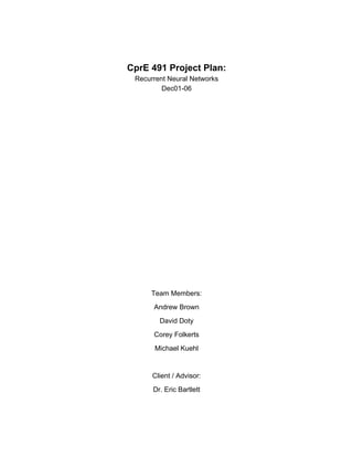 CprE 491 Project Plan:
 Recurrent Neural Networks
         Dec01-06




     Team Members:
      Andrew Brown
        David Doty
      Corey Folkerts
      Michael Kuehl


      Client / Advisor:
      Dr. Eric Bartlett
 